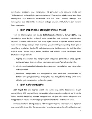 penyelesaian persoalan, yang menghasikan (7) perbedaan pola konsumsi media dan
( perbedaan pola perilaku lainnya, yang menyebabkan (9) perbedaan pola konsumsi, yang dapat
memengaruhi (10) kombinasi karakteristik intra dan ekstra individu, sekaligus akan
memengaruhi pula (11) struktur media dan berbagai struktur politik, kultural, dan ekonomi
dalam masyarakat.
6. Teori Dependensi Efek Komunikasi Massa
Teori ini dikembangkan oleh Sandra Ball-Rokeachdan Melvin L. DeFluer (1976), yang
memfokuskan pada kondisi struktural suatu masyarakat yang mengatur kecenderungan
terjadinya suatu efek media massa. Teori ini berangkat dari sifat masyarakat modern, diamana
media massa diangap sebagai sistem informasi yang memiliki peran penting dalam proses
memelihara, perubahan, dan konflik pada tataran masyarakat,kelompok, dan individu dalam
aktivitas sosial. Secara ringkas kajian terhadap efek tersebut dapat dirumuskan dapat
dirumuskan sebagai berikut:
1. Kognitif, menciptakan atau menghilangkan ambiguitas, pembentukan sikap, agenda-
setting, perluasan sistem keyakinan masyarakat, penegasan/ penjelasan nilai-nilai.
2. Afektif, menciptakan ketakutan atau kecemasan, dan meningkatkan atau menurunkan
dukungan moral.
3. Behavioral, mengaktifkan atau menggerakkan atau meredakan, pembentukan isu
tertentu atau penyelesaiannya, menjangkau atau menyediakan strategi untuk suatu
aktivitas serta menyebabkan perilaku dermawan.
7. Teori Konstruktvisme
Jean Piaget dan Leu Vygotski adalah dua nama yang selalu diasosiasikan dengan
kontruktivisme. Ahli kontruktivisme menyatakan bahwa manusia membentuk versi mereka
sendiri terhadap kenyataan, mereka menggandakan beragam cara untuk mengetahui dan
menggambarkan sesuatu untuk mempelajari pemerolehan bahasa pertama dan kedua.
Pembelajaran harus dibangun secara aktif oleh pembelajar itu sendiri dari pada dijelaskan
secara rinci oleh orang lain. Dengan demikian pengetahuan yang diperoleh didapatkan dari
5
 