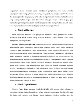 pengalaman. Namun demikian, dalam membangun pengalaman siswa harus memiliki
kesempatan untuk mengungkapkan pikirannya, menguji ide-ide tersebut melalui eksperimen
dan percakapan atau tanya jawab, serta untuk mengamati dan membandingkan fenomena
yang sedang diujikan dengan aspek lain dalam kehidupan mereka. Selain itu juga guru
memainkan peranan penting dalam mendorong siswa untuk memperhatikan seluruh proses
pembelajaran serta menawarkan berbagai cara eksplorasi dan pendekatan.
8. Teori Nativisme
Istilah nativisme dihasilkan dari pernyataan mendasar bahwa pembelajaran bahasa
ditentukan oleh bakat. Bahwa setiap manusia dilahirkan sudah memiliki bakat untuk
memperoleh dan belajar bahasa.
Chomsky dalam Hadley (1993: 48) yang merupakan tokoh utama golongan ini mengatakan
bahwasannya hanya manusialah satu-satunya makhluk Tuhan yang dapat melakukan
komunikasi lewat bahasa verbal. Selain itu bahasa juga sangat kompleks oleh sebab itu tidak
mungkin manusia belajar bahasa dari makhluk Tuhan yang lain. Chomsky juga menyatakan
bahwa setiap anak yang lahir ke dunia telah memiliki bekal dengan apa yang disebutnya “alat
penguasaan bahasa” atau LAD (language Acquisition Device). Chomsky dalam Hadley (1993:50)
mengemukakan bahwa belajar bahasa merupakan kompetensi khusus bukan sekedar subset
belajar secara umum. Cara berbahasa jauh lebih rumit dari sekedar penetapan Stimulus-
Respon. Chomsky dalam Hadley (1993: 48) mengatakan bahwa eksistensi bakat bermanfaat
untuk menjelaskan rahasia penguasaan bahasa pertama anak dalam waktu singkat, karena
adanya LAD. Menurut golongan ini belajar bahasa pada hakikatnya hanyalah proses pengisian
detil kaidah-kaidah atau struktur aturan-aturan bahasa ke dalam LAD yang sudah tersedia
secara alamiah pada manusia tersebut.
9. Teori Kognitivisme
Menurut Piaget dalam Mansoer Pateda (1990: 67), salah seorang tokoh golongan ini
mengatakan bahwa struktur komplek dari bahasa bukanlah sesuatu yang diberikan oleh alam
dan bukan pula sesuatu yang dipelajari lewat lingkungan. Struktur tersebut lahir dan
6
 
