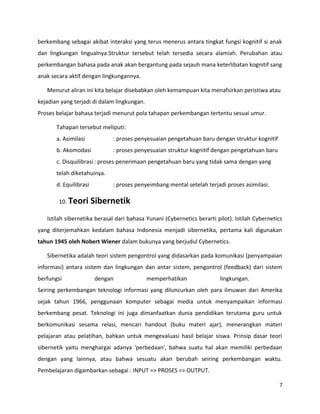 berkembang sebagai akibat interaksi yang terus menerus antara tingkat fungsi kognitif si anak
dan lingkungan lingualnya.Struktur tersebut telah tersedia secara alamiah. Perubahan atau
perkembangan bahasa pada anak akan bergantung pada sejauh mana keterlibatan kognitif sang
anak secara aktif dengan lingkungannya.
Menurut aliran ini kita belajar disebabkan oleh kemampuan kita menafsirkan peristiwa atau
kejadian yang terjadi di dalam lingkungan.
Proses belajar bahasa terjadi menurut pola tahapan perkembangan tertentu sesuai umur.
Tahapan tersebut meliputi:
a. Asimilasi : proses penyesuaian pengetahuan baru dengan struktur kognitif
b. Akomodasi : proses penyesuaian struktur kognitif dengan pengetahuan baru
c. Disquilibrasi : proses penerimaan pengetahuan baru yang tidak sama dengan yang
telah diketahuinya.
d. Equilibrasi : proses penyeimbang mental setelah terjadi proses asimilasi.
10. Teori Sibernetik
Istilah sibernetika berasal dari bahasa Yunani (Cybernetics berarti pilot). Istilah Cybernetics
yang diterjemahkan kedalam bahasa Indonesia menjadi sibernetika, pertama kali digunakan
tahun 1945 oleh Nobert Wiener dalam bukunya yang berjudul Cybernetics.
Sibernetika adalah teori sistem pengontrol yang didasarkan pada komunikasi (penyampaian
informasi) antara sistem dan lingkungan dan antar sistem, pengontrol (feedback) dari sistem
berfungsi dengan memperhatikan lingkungan.
Seiring perkembangan teknologi informasi yang diluncurkan oleh para ilmuwan dari Amerika
sejak tahun 1966, penggunaan komputer sebagai media untuk menyampaikan informasi
berkembang pesat. Teknologi ini juga dimanfaatkan dunia pendidikan terutama guru untuk
berkomunikasi sesama relasi, mencari handout (buku materi ajar), menerangkan materi
pelajaran atau pelatihan, bahkan untuk mengevaluasi hasil belajar siswa. Prinsip dasar teori
sibernetik yaitu menghargai adanya 'perbedaan', bahwa suatu hal akan memiliki perbedaan
dengan yang lainnya, atau bahwa sesuatu akan berubah seiring perkembangan waktu.
Pembelajaran digambarkan sebagai : INPUT => PROSES => OUTPUT.
7
 