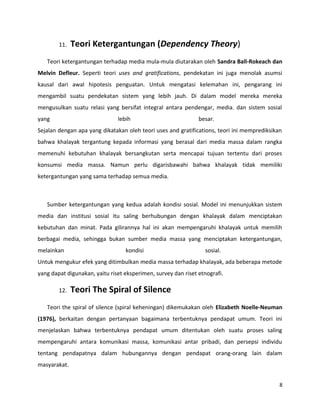 11. Teori Ketergantungan (Dependency Theory)
Teori ketergantungan terhadap media mula-mula diutarakan oleh Sandra Ball-Rokeach dan
Melvin Defleur. Seperti teori uses and gratifications, pendekatan ini juga menolak asumsi
kausal dari awal hipotesis penguatan. Untuk mengatasi kelemahan ini, pengarang ini
mengambil suatu pendekatan sistem yang lebih jauh. Di dalam model mereka mereka
mengusulkan suatu relasi yang bersifat integral antara pendengar, media. dan sistem sosial
yang lebih besar.
Sejalan dengan apa yang dikatakan oleh teori uses and gratifications, teori ini memprediksikan
bahwa khalayak tergantung kepada informasi yang berasal dari media massa dalam rangka
memenuhi kebutuhan khalayak bersangkutan serta mencapai tujuan tertentu dari proses
konsumsi media massa. Namun perlu digarisbawahi bahwa khalayak tidak memiliki
ketergantungan yang sama terhadap semua media.
Sumber ketergantungan yang kedua adalah kondisi sosial. Model ini menunjukkan sistem
media dan institusi sosial itu saling berhubungan dengan khalayak dalam menciptakan
kebutuhan dan minat. Pada gilirannya hal ini akan mempengaruhi khalayak untuk memilih
berbagai media, sehingga bukan sumber media massa yang menciptakan ketergantungan,
melainkan kondisi sosial.
Untuk mengukur efek yang ditimbulkan media massa terhadap khalayak, ada beberapa metode
yang dapat digunakan, yaitu riset eksperimen, survey dan riset etnografi.
12. Teori The Spiral of Silence
Teori the spiral of silence (spiral keheningan) dikemukakan oleh Elizabeth Noelle-Neuman
(1976), berkaitan dengan pertanyaan bagaimana terbentuknya pendapat umum. Teori ini
menjelaskan bahwa terbentuknya pendapat umum ditentukan oleh suatu proses saling
mempengaruhi antara komunikasi massa, komunikasi antar pribadi, dan persepsi individu
tentang pendapatnya dalam hubungannya dengan pendapat orang-orang lain dalam
masyarakat.
8
 