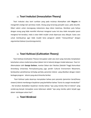 13. Teori Inokulasi (Innoculation Theory)
Teori inokulasi atau teori suntikan yang pada mulanya ditampilkan oleh Mcguire ini
mengambil analogi dari peristiwa medis. Orang yang terserang penyakit cacar, polio disuntik.
Diberi vaksin untuk merangsang mekanisme daya tahan tubuhnya. Demikian pula halnya
dengan orang yang tidak memiliki informasi mengenai suatu hal atau tidak menyadari posisi
mengenai hal tersebut, maka ia akan lebih mudah untuk dipersuasi atau dibujuk. Suatu cara
untuk membuatnya agar tidak mudah kena pengaruh adalah ”menyuntiknya” dengan
argumentasi balasan (counterarguments).
14. Teori Kultivasi (Cultivation Theory)
Teori Kultivasi (Cultivation Theory) merupakan salah satu teori yang mencoba menjelaskan
keterkaitan antara media komunikasi (dalam hal ini televisi) dengan tindak kekerasan. Teori ini
dikemukakan oleh George Gerbner, mantan Dekan dari Fakultas (Sekolah Tinggi) Komunikasi
Annenberg Universitas Pennsylvania,yang juga pendiri Cultural Environment Movement,
berdasarkan penelitiannya terhadap perilaku penonton televisi yang dikaitkan dengan materi
berbagai program televisi yang ada di Amerika Serikat.
Teori Kultivasi pada dasarnya menyatakan bahwa para pecandu (penonton berat/heavy
viewers) televisi membangun keyakinan yang berlebihan bahwa “dunia itu sangat menakutkan”
. Hal tersebut disebabkan keyakinan mereka bahwa “apa yang mereka lihat di televisi” yang
cenderung banyak menyajikan acara kekerasan adalah “apa yang mereka yakini terjadi juga
dalam kehidupan sehari-hari”.
15. Teori Birokrasi
9
 