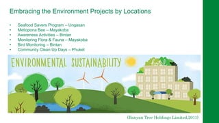 Embracing the Environment Projects by Locations
• Seafood Savers Program – Ungasan
• Meliopona Bee – Mayakoba
• Awareness Activities – Bintan
• Monitoring Flora & Fauna – Mayakoba
• Bird Monitoring – Bintan
• Community Clean Up Days – Phuket
(Banyan Tree Holdings Limited,2011)
 