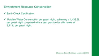 Environment Resource Conservation
 Earth Check Certification
 Potable Water Consumption per guest night, achieving a 1,432.3L
per guest night compared with a best practice for villa hotels of
3,413L per guest night.
 