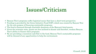 Issues/Criticism
 Banyan Tree’s programs suffer logistical issues that have a short-term perspective.
 Funding is provided by the Green Initiative Fund (GIF), which was created by Banyan Tree
for the sole purpose of financing sustainable programs.
 The fund is financed through charitable donations of the Banyan’s hotel guests.
 Given the economic state, guests are less inclined to donate and therefore, weaken Banyan
Tree’s ability to finance their programs.
 By not providing a consistent cash flow to the fund, Banyan Tree’s sustainable programs
will be thinned of any opportunities to help the environment.
(Cornell, 2016)
 