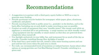 Recommendations
• A suggestion is to partner with a third party equity holder or NGO as a way to
generate more funding.
• Provide guestroom recycler baskets for newspaper, white paper, glass, aluminum,
cardboard, and plastic.
• Provide recycling bins both in public areas (i.e., poolside), in the kitchen, and in the
back office (including one at each desk) to make recycling as easy as possible.
• Conduct an audit of equipment that uses "standby power" (the energy used while an
appliance is switched off or not performing - a usage monitor can show standby watts)
- plug equipment into bye standby or smart meters so that they are powered down
completely when turned off.
• Use daylight exclusively in your lobby, bar, and restaurant for as much of the day as
possible. Consider installing Energy Star skylights if needed.
• If the hotel has a pool and/or hot tub, install a solar water heating system and use
pool and hot tub covers when the pool area is closed.
• For roofs, use recommended levels of insulation or radiant barriers. Learn about other
options at energy.gov(also see Cool Roof Rating Council). Consider switching to a
green roof.
(Prezi, 2016)
 