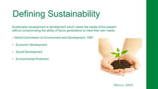 Defining Sustainability
Sustainable development is development which meets the needs of the present
without compromising the ability of future generations to meet their own needs.
– World Commission on Environment and Development, 1987
• Economic Development
• Social Development
• Environmental Protection
(Harris, 2003)
 