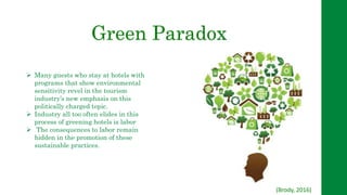 Green Paradox
 Many guests who stay at hotels with
programs that show environmental
sensitivity revel in the tourism
industry’s new emphasis on this
politically charged topic.
 Industry all too often elides in this
process of greening hotels is labor
 The consequences to labor remain
hidden in the promotion of these
sustainable practices.
(Brody, 2016)
 
