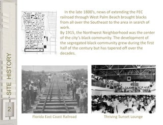 SITEHISTORY
2
Florida East Coast Railroad Thriving Sunset Lounge
In the late 1800’s, news of extending the FEC
railroad through West Palm Beach brought blacks
from all over the Southeast to the area in search of
work.
By 1915, the Northwest Neighborhood was the center
of the city’s black community. The development of
the segregated black community grew during the first
half of the century but has tapered off over the
decades.
 