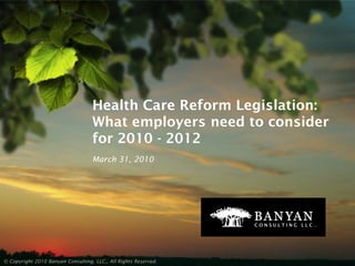 Health Care Reform Legislation:
                                   What employers need to consider
                                   for 2010 - 2012
                                   March 31, 2010




© Copyright 2010 Banyan Consulting, LLC., All Rights Reserved.
 