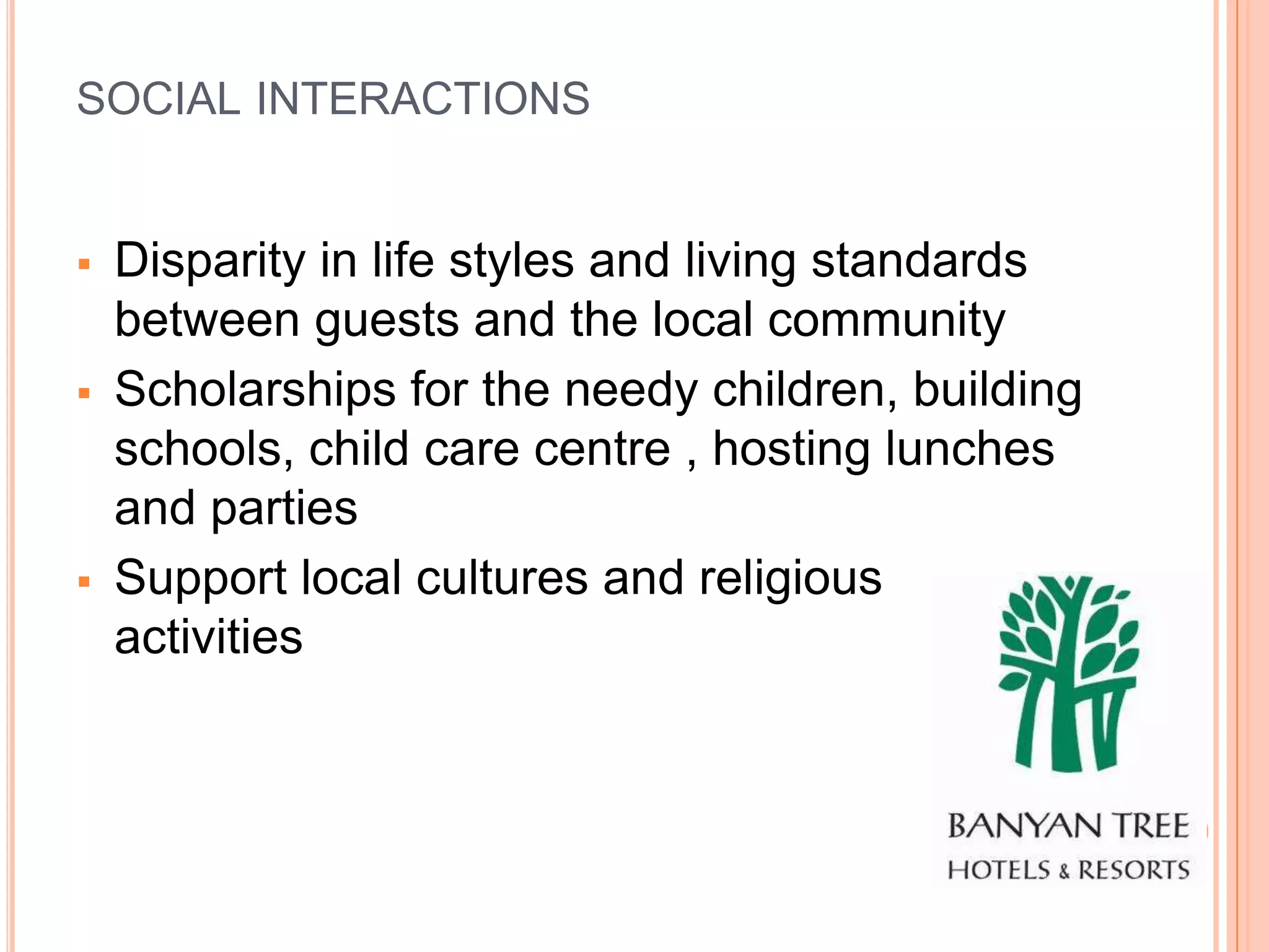 SOCIAL INTERACTIONS


   Disparity in life styles and living standards
    between guests and the local community
   Scholarships for the needy children, building
    schools, child care centre , hosting lunches
    and parties
   Support local cultures and religious
    activities
 