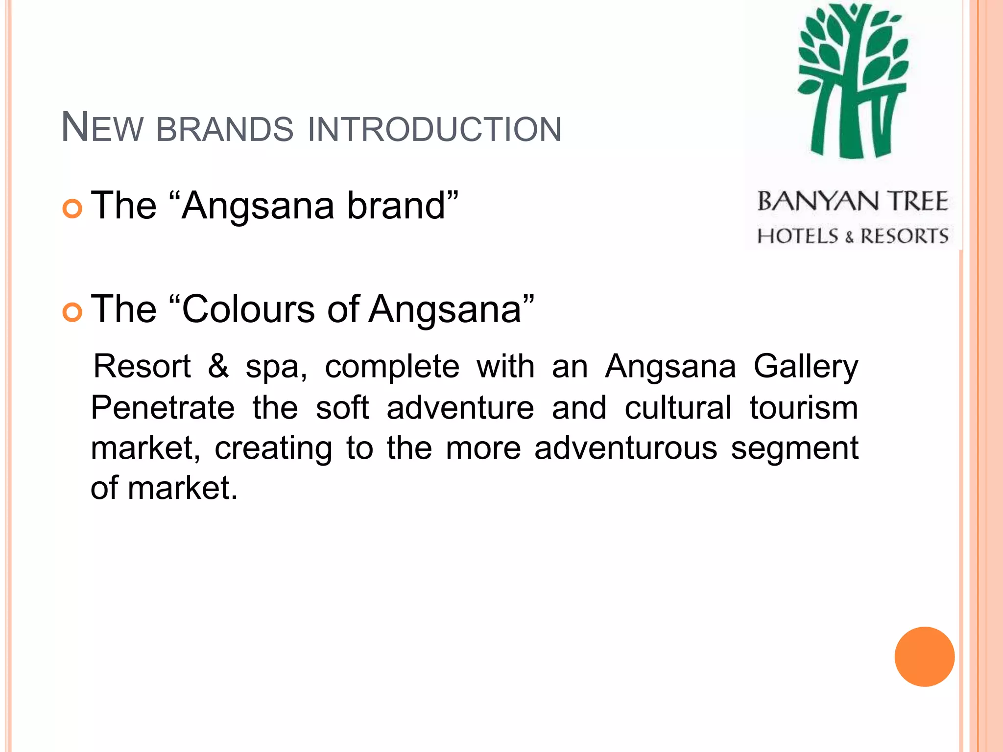 NEW BRANDS INTRODUCTION
 The   “Angsana brand”

 The   “Colours of Angsana”
 Resort & spa, complete with an Angsana Gallery
 Penetrate the soft adventure and cultural tourism
 market, creating to the more adventurous segment
 of market.
 