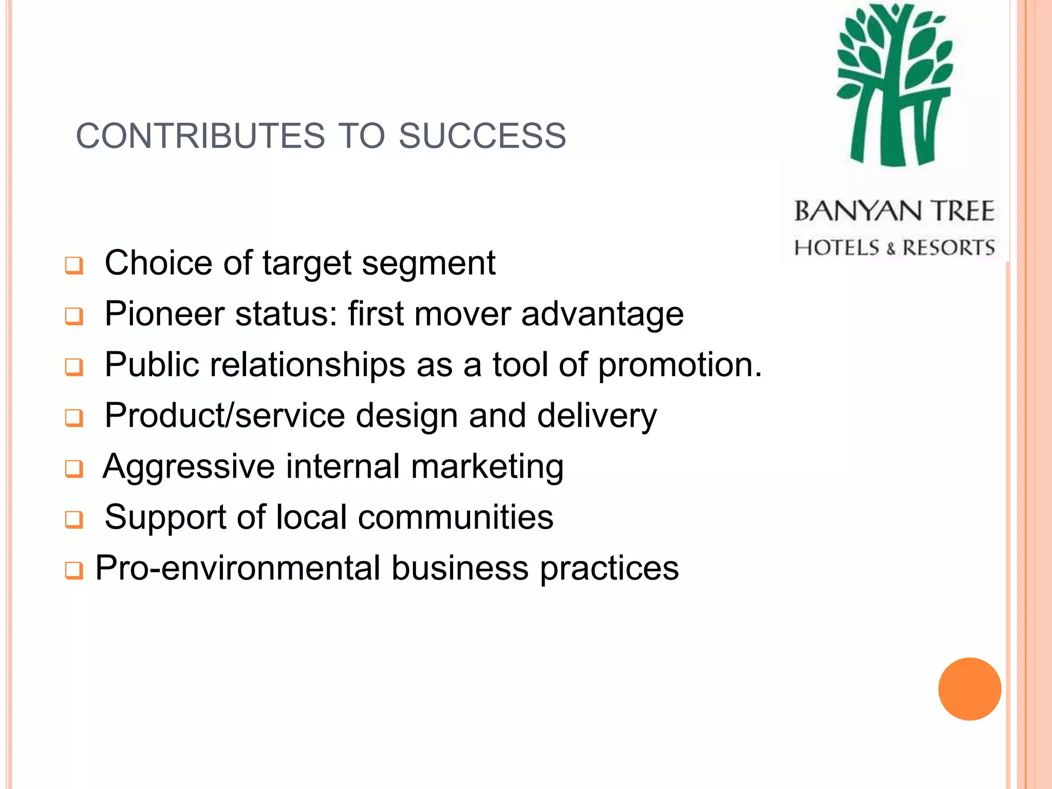 CONTRIBUTES TO SUCCESS


 Choice of target segment
 Pioneer status: first mover advantage

 Public relationships as a tool of promotion.

 Product/service design and delivery

 Aggressive internal marketing

 Support of local communities

 Pro-environmental business practices
 