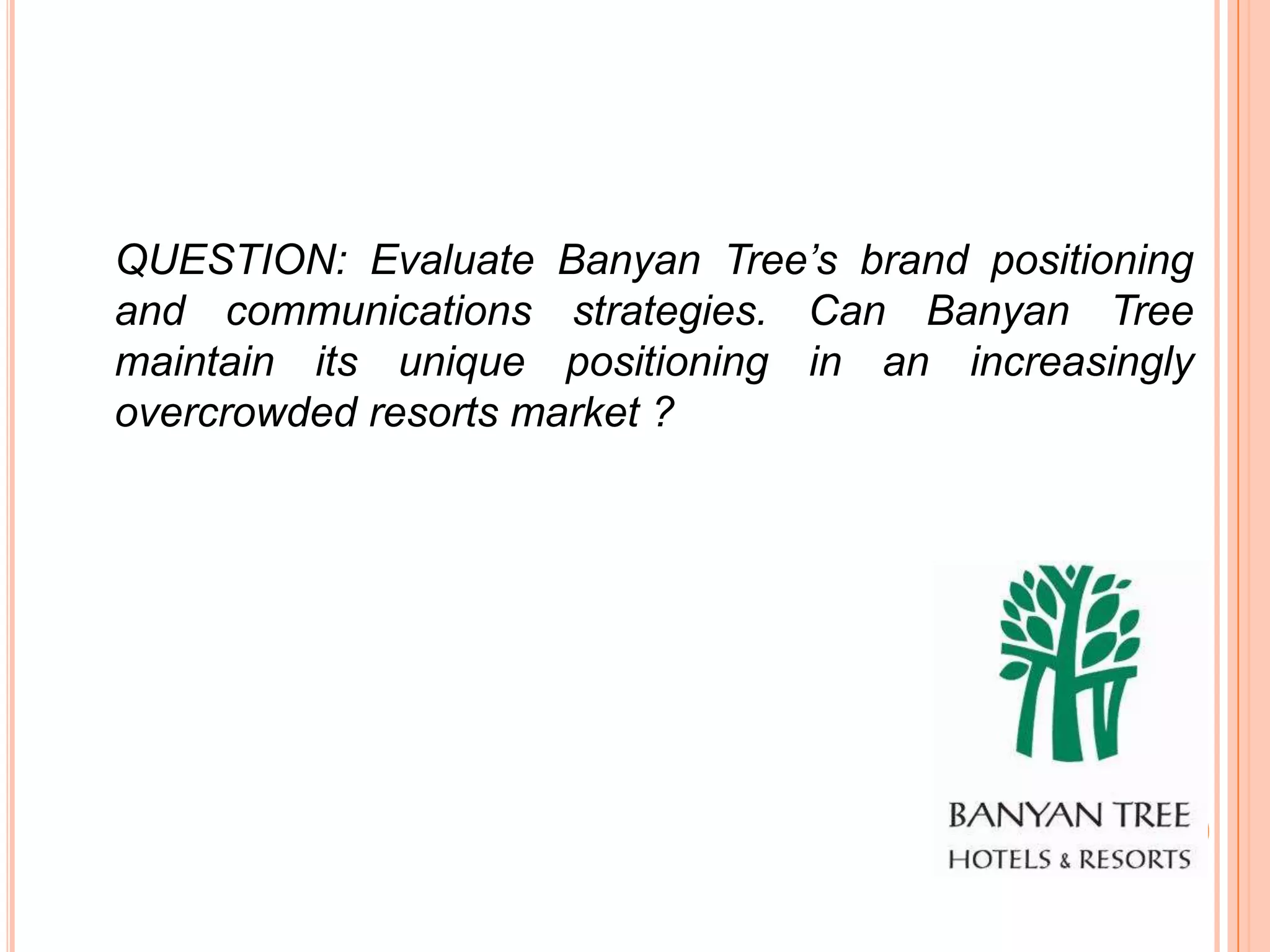 QUESTION: Evaluate Banyan Tree’s brand positioning
and communications strategies. Can Banyan Tree
maintain its unique positioning in an increasingly
overcrowded resorts market ?
 
