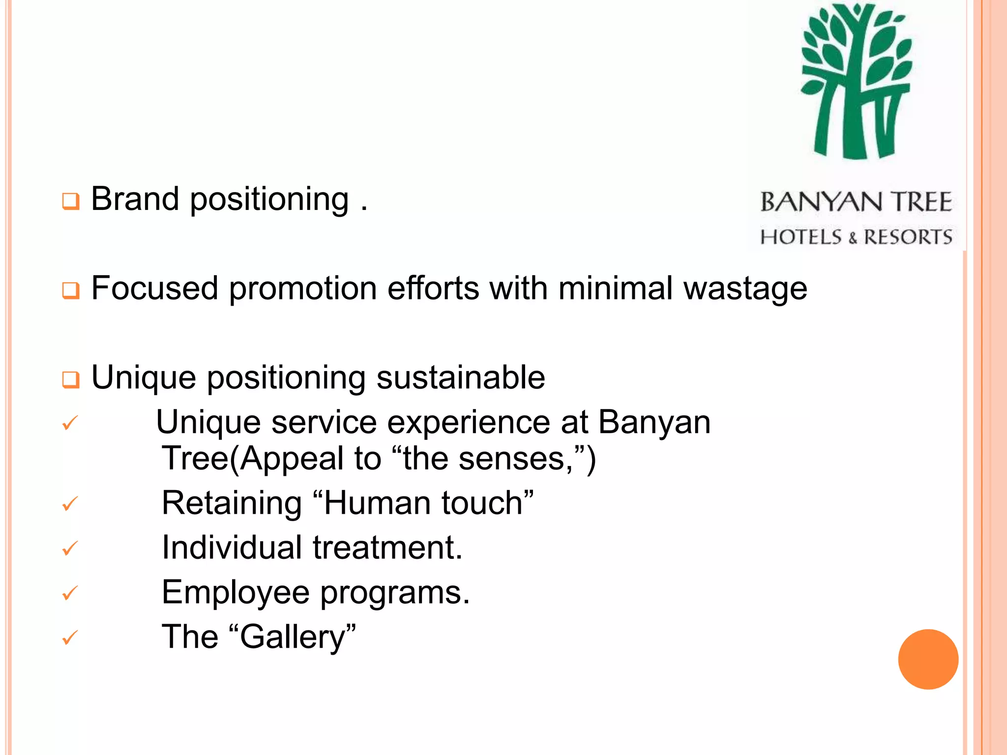    Brand positioning .

   Focused promotion efforts with minimal wastage

   Unique positioning sustainable
       Unique service experience at Banyan
        Tree(Appeal to “the senses,”)
       Retaining “Human touch”
       Individual treatment.
       Employee programs.
       The “Gallery”
 