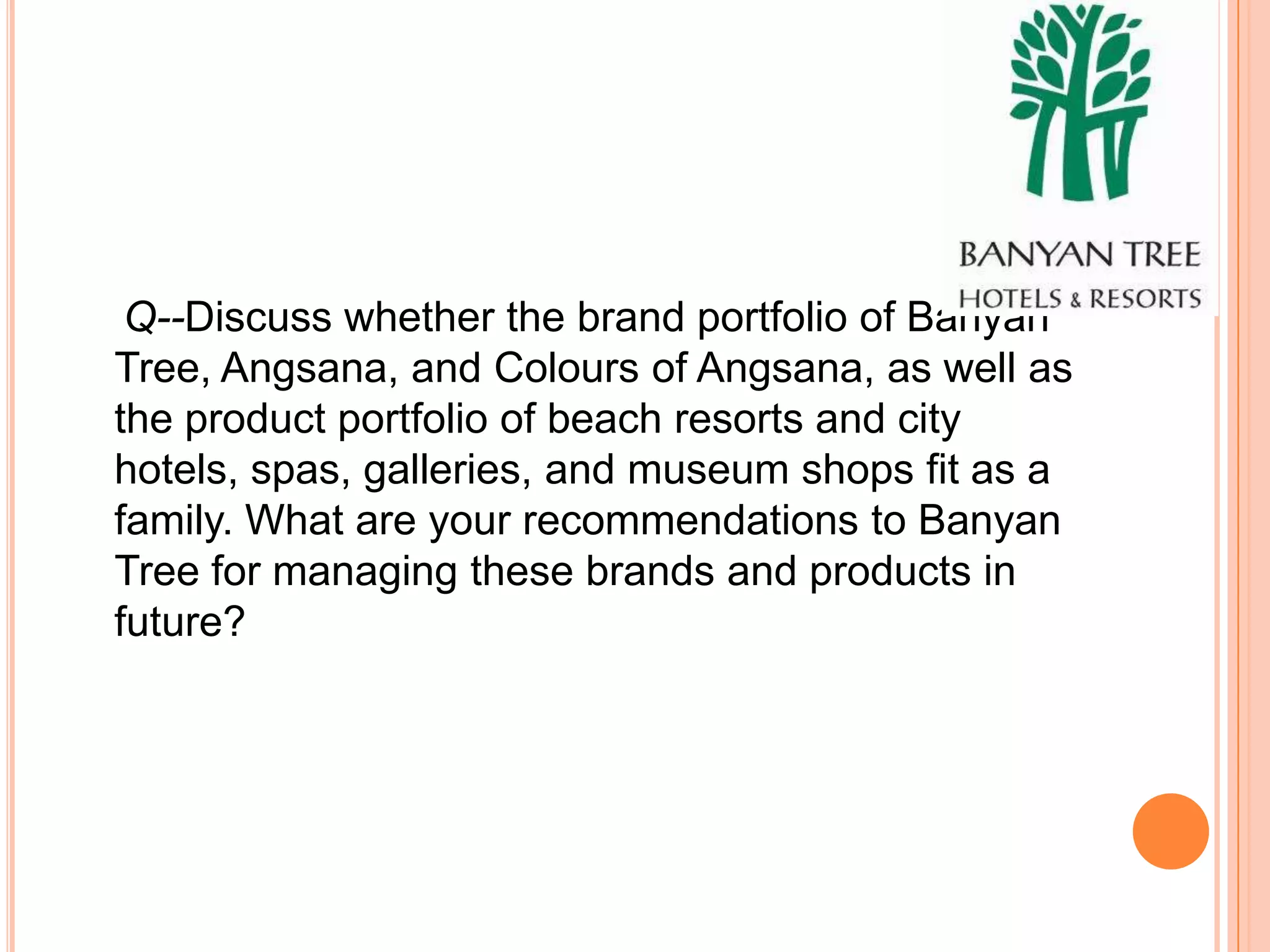 Q--Discuss whether the brand portfolio of Banyan
Tree, Angsana, and Colours of Angsana, as well as
the product portfolio of beach resorts and city
hotels, spas, galleries, and museum shops fit as a
family. What are your recommendations to Banyan
Tree for managing these brands and products in
future?
 