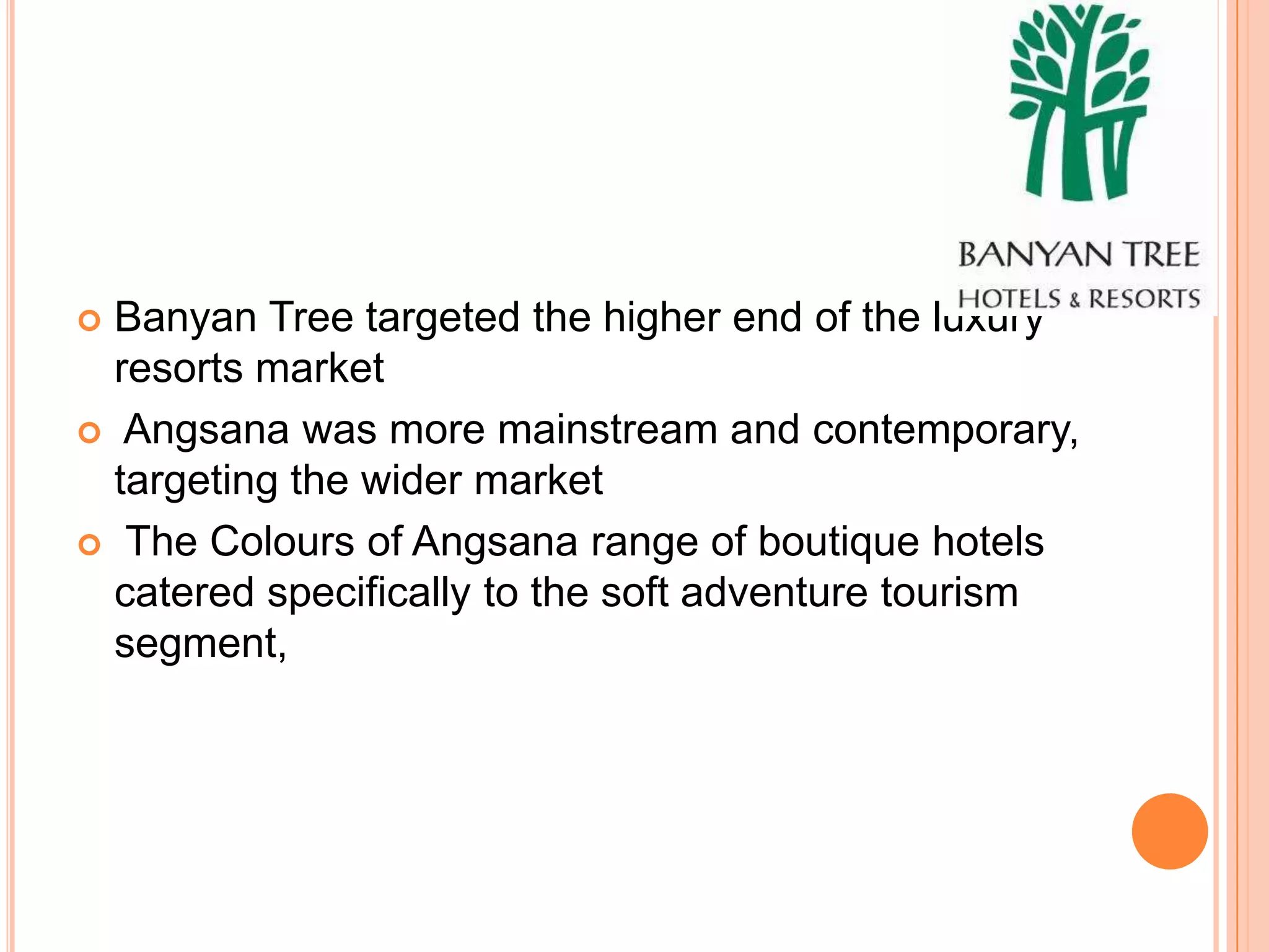  Banyan Tree targeted the higher end of the luxury
  resorts market
 Angsana was more mainstream and contemporary,
  targeting the wider market
 The Colours of Angsana range of boutique hotels
  catered specifically to the soft adventure tourism
  segment,
 