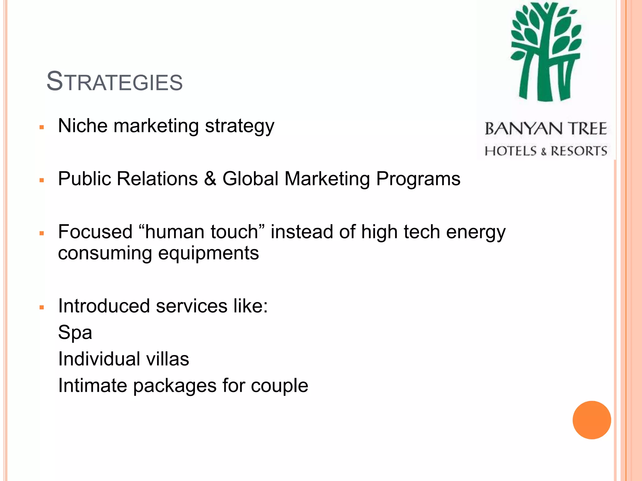 STRATEGIES
   Niche marketing strategy

   Public Relations & Global Marketing Programs

   Focused “human touch” instead of high tech energy
    consuming equipments

   Introduced services like:
    Spa
    Individual villas
    Intimate packages for couple
 