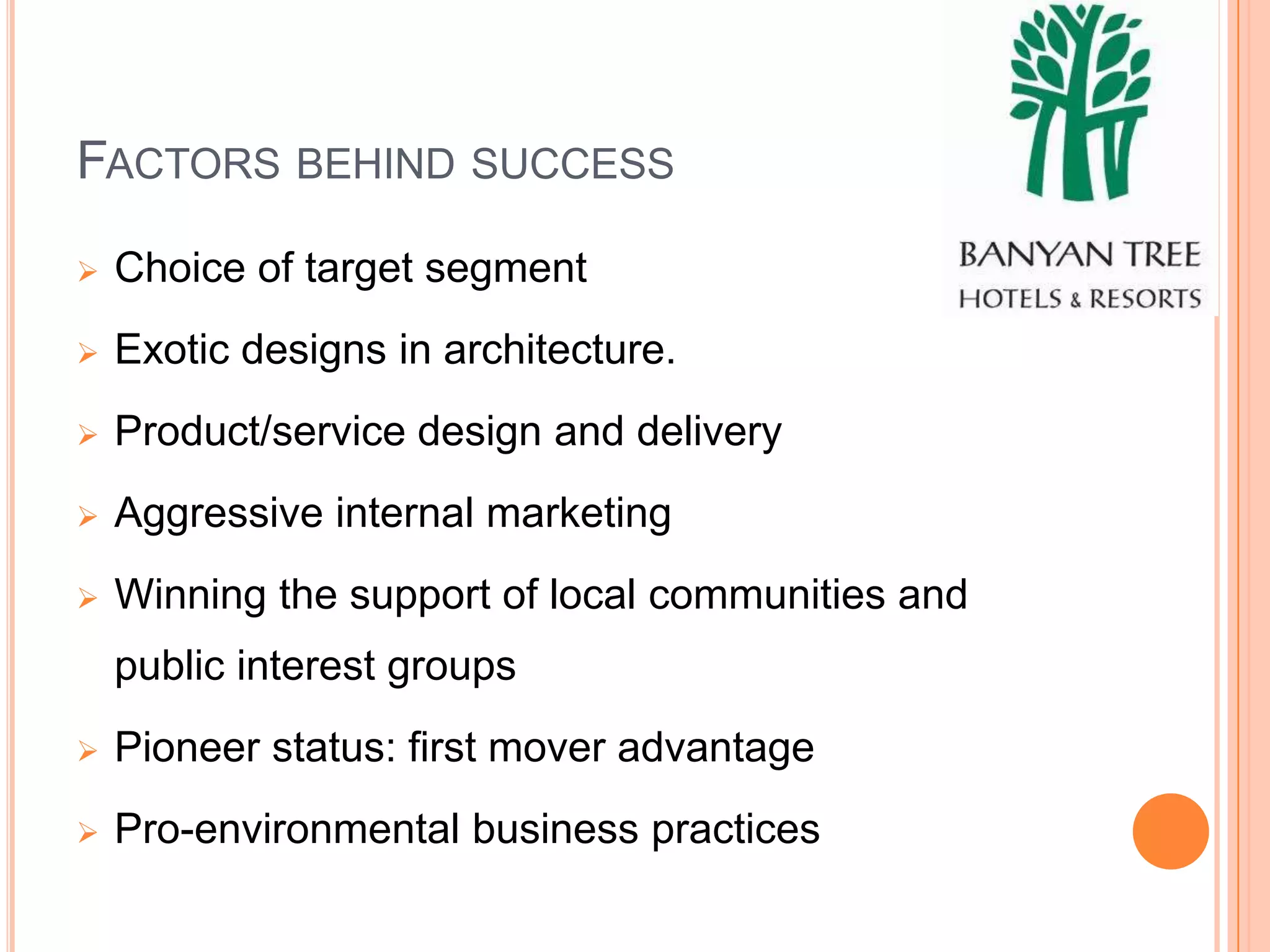 FACTORS BEHIND SUCCESS
   Choice of target segment
   Exotic designs in architecture.
   Product/service design and delivery
   Aggressive internal marketing
   Winning the support of local communities and
    public interest groups
   Pioneer status: first mover advantage
   Pro-environmental business practices
 