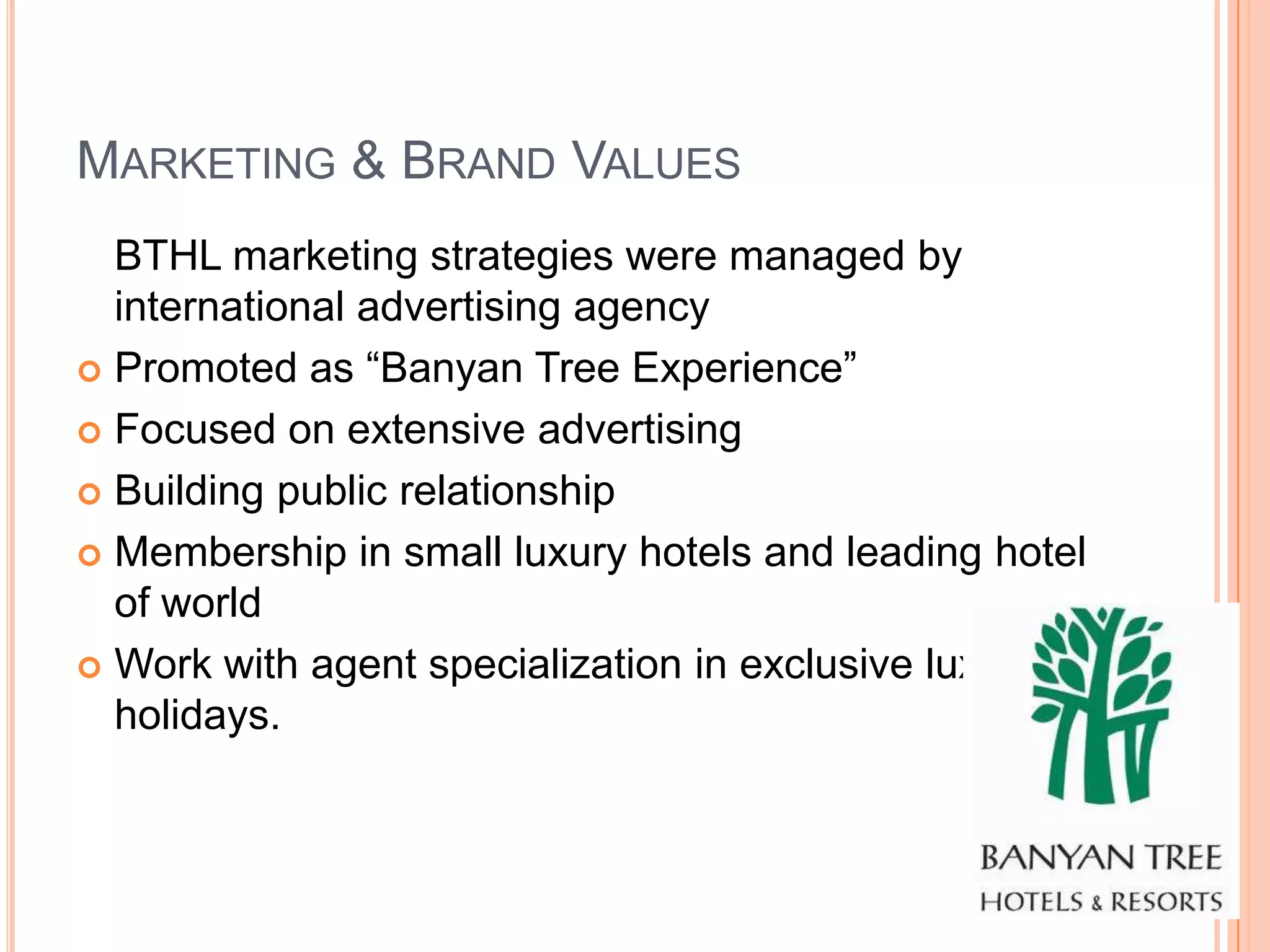 MARKETING & BRAND VALUES
  BTHL marketing strategies were managed by
  international advertising agency
 Promoted as “Banyan Tree Experience”

 Focused on extensive advertising

 Building public relationship

 Membership in small luxury hotels and leading hotel
  of world
 Work with agent specialization in exclusive luxury
  holidays.
 