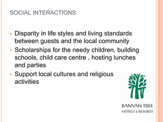 SOCIAL INTERACTIONS


   Disparity in life styles and living standards
    between guests and the local community
   Scholarships for the needy children, building
    schools, child care centre , hosting lunches
    and parties
   Support local cultures and religious
    activities
 
