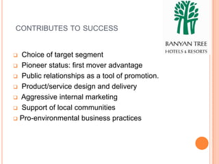 CONTRIBUTES TO SUCCESS


 Choice of target segment
 Pioneer status: first mover advantage

 Public relationships as a tool of promotion.

 Product/service design and delivery

 Aggressive internal marketing

 Support of local communities

 Pro-environmental business practices
 