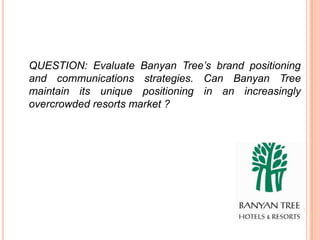 QUESTION: Evaluate Banyan Tree’s brand positioning
and communications strategies. Can Banyan Tree
maintain its unique positioning in an increasingly
overcrowded resorts market ?
 