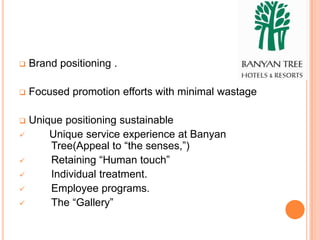    Brand positioning .

   Focused promotion efforts with minimal wastage

   Unique positioning sustainable
       Unique service experience at Banyan
        Tree(Appeal to “the senses,”)
       Retaining “Human touch”
       Individual treatment.
       Employee programs.
       The “Gallery”
 