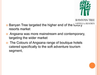  Banyan Tree targeted the higher end of the luxury
  resorts market
 Angsana was more mainstream and contemporary,
  targeting the wider market
 The Colours of Angsana range of boutique hotels
  catered specifically to the soft adventure tourism
  segment,
 