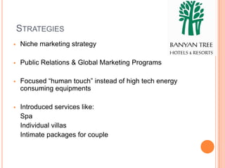 STRATEGIES
   Niche marketing strategy

   Public Relations & Global Marketing Programs

   Focused “human touch” instead of high tech energy
    consuming equipments

   Introduced services like:
    Spa
    Individual villas
    Intimate packages for couple
 