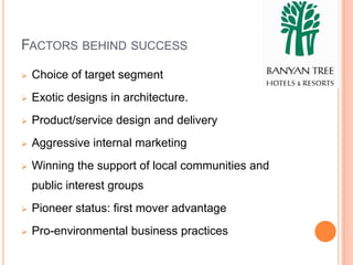 FACTORS BEHIND SUCCESS
   Choice of target segment
   Exotic designs in architecture.
   Product/service design and delivery
   Aggressive internal marketing
   Winning the support of local communities and
    public interest groups
   Pioneer status: first mover advantage
   Pro-environmental business practices
 