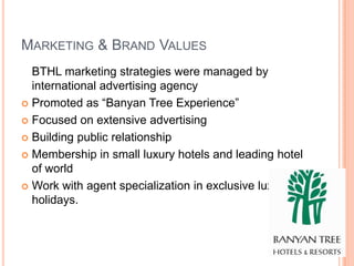 MARKETING & BRAND VALUES
  BTHL marketing strategies were managed by
  international advertising agency
 Promoted as “Banyan Tree Experience”

 Focused on extensive advertising

 Building public relationship

 Membership in small luxury hotels and leading hotel
  of world
 Work with agent specialization in exclusive luxury
  holidays.
 