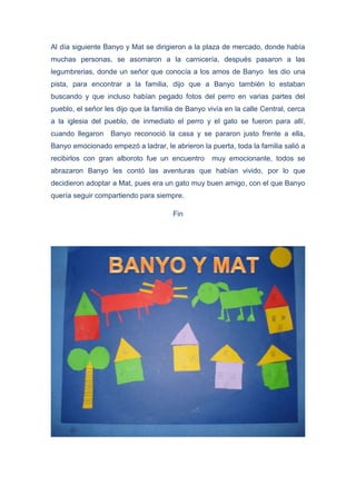 Al día siguiente Banyo y Mat se dirigieron a la plaza de mercado, donde había
muchas personas, se asomaron a la carnicería, después pasaron a las
legumbrerias, donde un señor que conocía a los amos de Banyo les dio una
pista, para encontrar a la familia, dijo que a Banyo también lo estaban
buscando y que incluso habían pegado fotos del perro en varias partes del
pueblo, el señor les dijo que la familia de Banyo vivía en la calle Central, cerca
a la iglesia del pueblo, de inmediato el perro y el gato se fueron para allí,
cuando llegaron Banyo reconoció la casa y se pararon justo frente a ella,
Banyo emocionado empezó a ladrar, le abrieron la puerta, toda la familia salió a
recibirlos con gran alboroto fue un encuentro muy emocionante, todos se
abrazaron Banyo les contó las aventuras que habían vivido, por lo que
decidieron adoptar a Mat, pues era un gato muy buen amigo, con el que Banyo
quería seguir compartiendo para siempre.
Fin
 