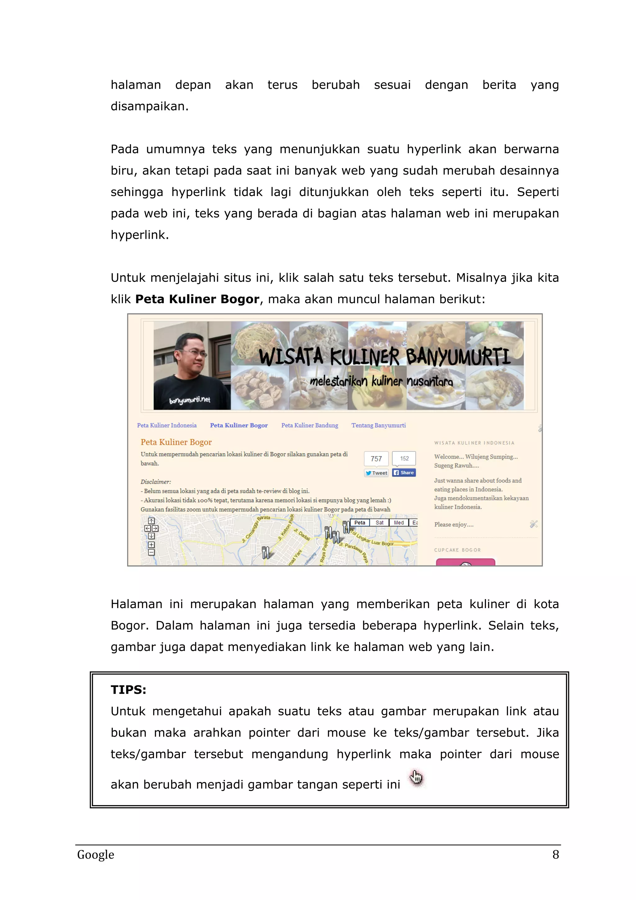 halaman

depan

akan

terus

berubah

sesuai

dengan

berita

yang

disampaikan.
Pada umumnya teks yang menunjukkan suatu hyperlink akan berwarna
biru, akan tetapi pada saat ini banyak web yang sudah merubah desainnya
sehingga hyperlink tidak lagi ditunjukkan oleh teks seperti itu. Seperti
pada web ini, teks yang berada di bagian atas halaman web ini merupakan
hyperlink.
Untuk menjelajahi situs ini, klik salah satu teks tersebut. Misalnya jika kita
klik Peta Kuliner Bogor, maka akan muncul halaman berikut:

Halaman ini merupakan halaman yang memberikan peta kuliner di kota
Bogor. Dalam halaman ini juga tersedia beberapa hyperlink. Selain teks,
gambar juga dapat menyediakan link ke halaman web yang lain.
TIPS:
Untuk mengetahui apakah suatu teks atau gambar merupakan link atau
bukan maka arahkan pointer dari mouse ke teks/gambar tersebut. Jika
teks/gambar tersebut mengandung hyperlink maka pointer dari mouse
akan berubah menjadi gambar tangan seperti ini

Google

8

 