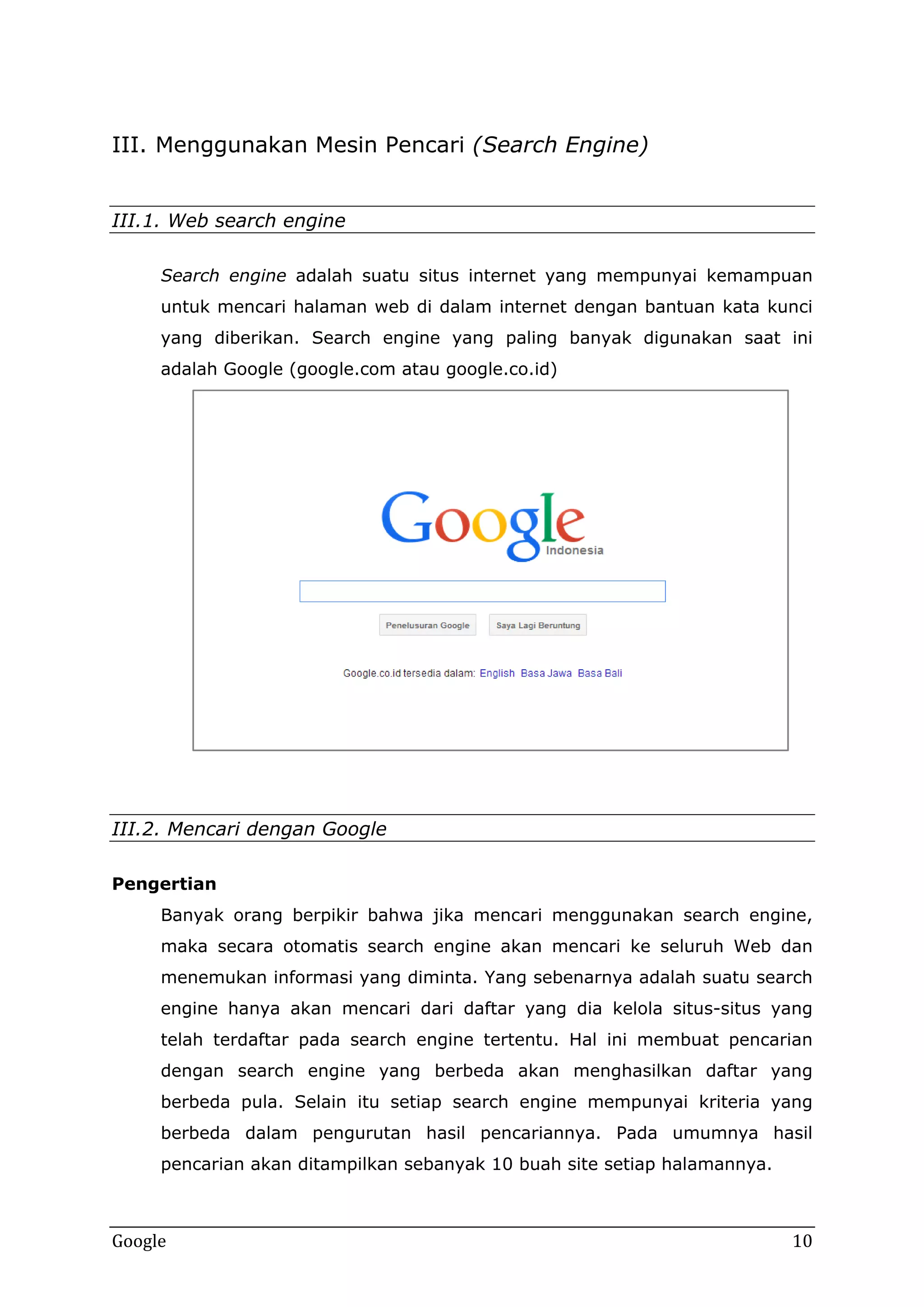 III. Menggunakan Mesin Pencari (Search Engine)
III.1. Web search engine
Search engine adalah suatu situs internet yang mempunyai kemampuan
untuk mencari halaman web di dalam internet dengan bantuan kata kunci
yang diberikan. Search engine yang paling banyak digunakan saat ini
adalah Google (google.com atau google.co.id)

III.2. Mencari dengan Google
Pengertian
Banyak orang berpikir bahwa jika mencari menggunakan search engine,
maka secara otomatis search engine akan mencari ke seluruh Web dan
menemukan informasi yang diminta. Yang sebenarnya adalah suatu search
engine hanya akan mencari dari daftar yang dia kelola situs-situs yang
telah terdaftar pada search engine tertentu. Hal ini membuat pencarian
dengan search engine yang berbeda akan menghasilkan daftar yang
berbeda pula. Selain itu setiap search engine mempunyai kriteria yang
berbeda dalam pengurutan hasil pencariannya. Pada umumnya hasil
pencarian akan ditampilkan sebanyak 10 buah site setiap halamannya.

Google

10

 