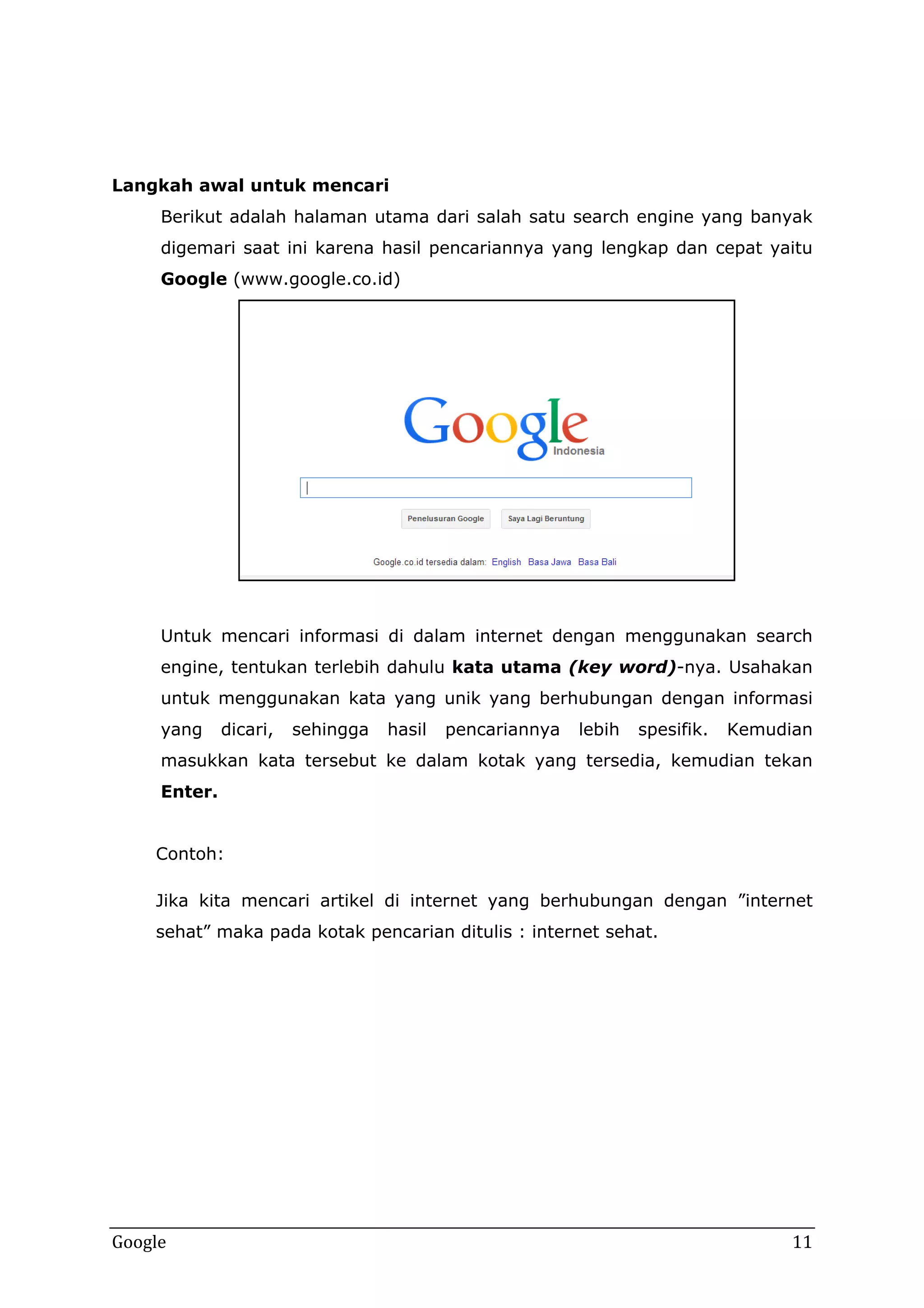 Langkah awal untuk mencari
Berikut adalah halaman utama dari salah satu search engine yang banyak
digemari saat ini karena hasil pencariannya yang lengkap dan cepat yaitu
Google (www.google.co.id)

Untuk mencari informasi di dalam internet dengan menggunakan search
engine, tentukan terlebih dahulu kata utama (key word)-nya. Usahakan
untuk menggunakan kata yang unik yang berhubungan dengan informasi
yang

dicari,

sehingga

hasil

pencariannya

lebih

spesifik.

Kemudian

masukkan kata tersebut ke dalam kotak yang tersedia, kemudian tekan
Enter.
Contoh:
Jika kita mencari artikel di internet yang berhubungan dengan ”internet
sehat” maka pada kotak pencarian ditulis : internet sehat.

Google

11

 