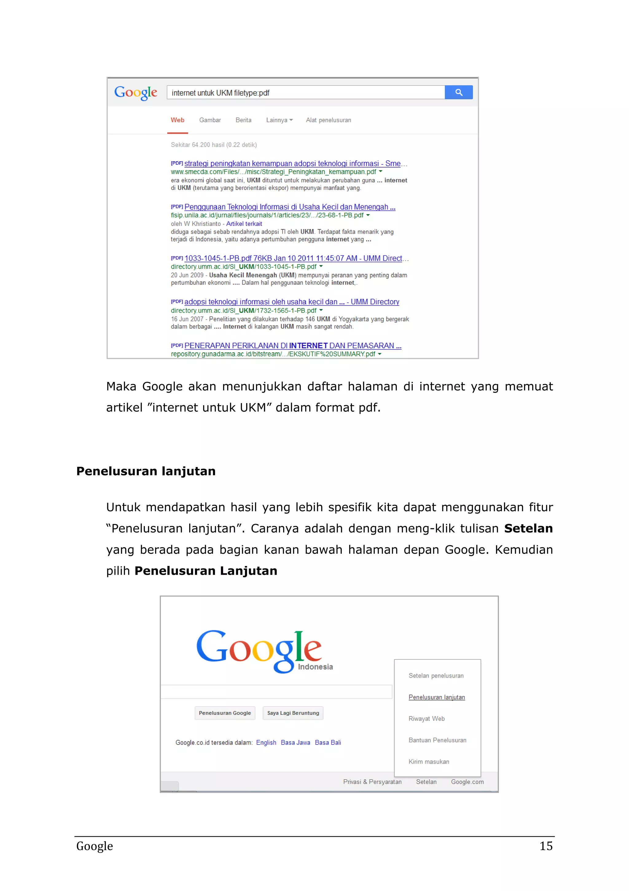 Maka Google akan menunjukkan daftar halaman di internet yang memuat
artikel ”internet untuk UKM” dalam format pdf.

Penelusuran lanjutan
Untuk mendapatkan hasil yang lebih spesifik kita dapat menggunakan fitur
“Penelusuran lanjutan”. Caranya adalah dengan meng-klik tulisan Setelan
yang berada pada bagian kanan bawah halaman depan Google. Kemudian
pilih Penelusuran Lanjutan

Google

15

 