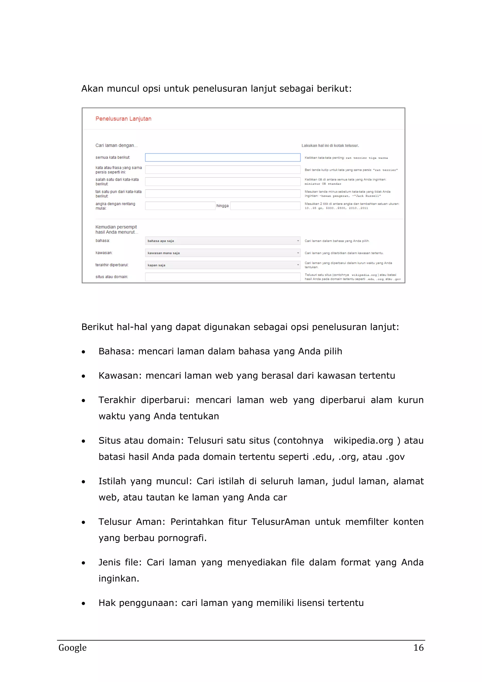 Akan muncul opsi untuk penelusuran lanjut sebagai berikut:

Berikut hal-hal yang dapat digunakan sebagai opsi penelusuran lanjut:


Bahasa: mencari laman dalam bahasa yang Anda pilih



Kawasan: mencari laman web yang berasal dari kawasan tertentu



Terakhir diperbarui: mencari laman web yang diperbarui alam kurun
waktu yang Anda tentukan



Situs atau domain: Telusuri satu situs (contohnya

wikipedia.org ) atau

batasi hasil Anda pada domain tertentu seperti .edu, .org, atau .gov


Istilah yang muncul: Cari istilah di seluruh laman, judul laman, alamat
web, atau tautan ke laman yang Anda car



Telusur Aman: Perintahkan fitur TelusurAman untuk memfilter konten
yang berbau pornografi.



Jenis file: Cari laman yang menyediakan file dalam format yang Anda
inginkan.



Google

Hak penggunaan: cari laman yang memiliki lisensi tertentu

16

 