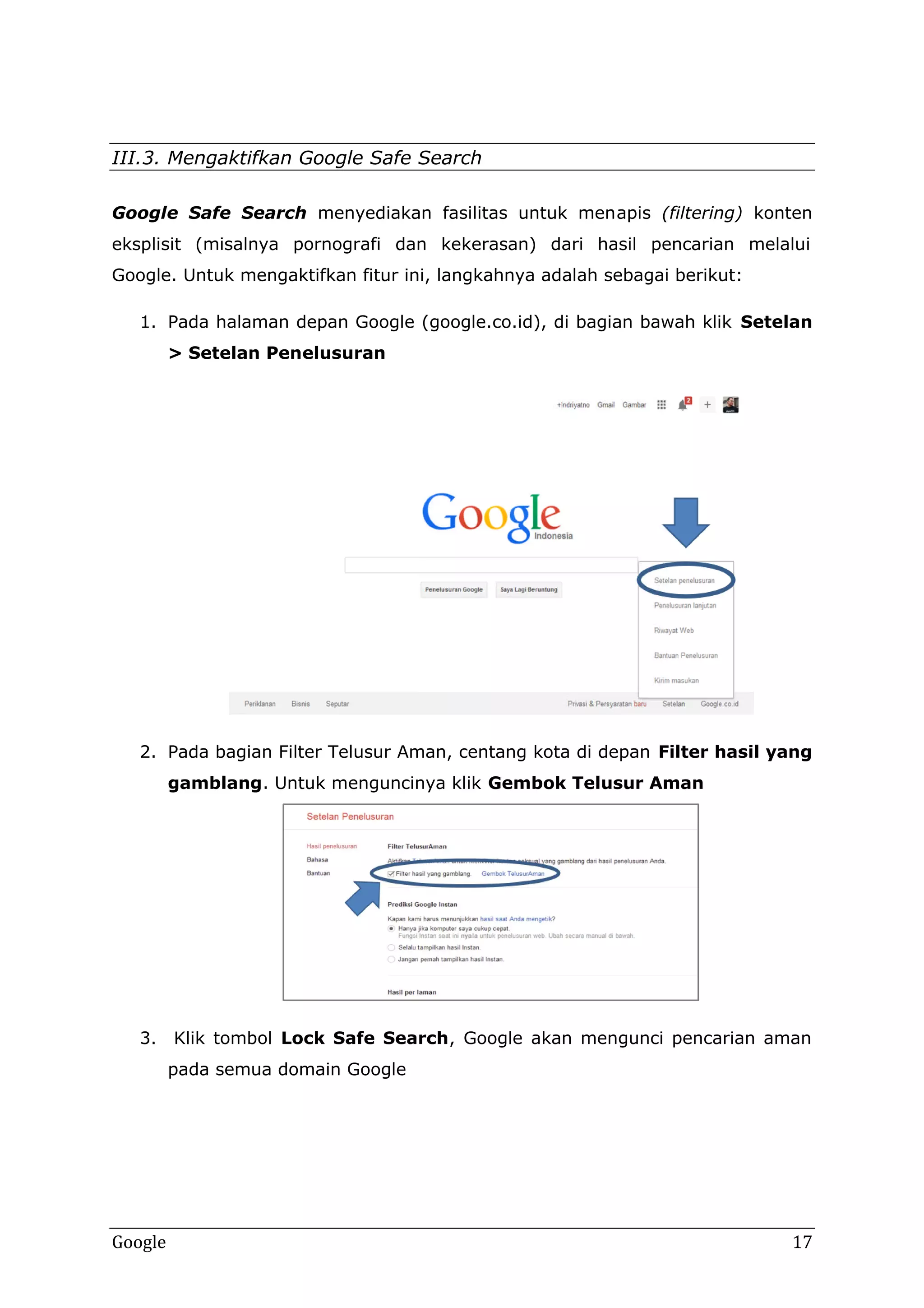 III.3. Mengaktifkan Google Safe Search
Google Saf Search menyediakan fasilitas untuk men
Safe
menapis (filtering) konten
eksplisit (misalnya pornografi dan kekerasan) dari hasil pencarian melalui
Google. Untuk mengaktifkan fitur ini, langkahnya adalah sebagai berikut:
1. Pada halaman depan Google (google.co.id), di bagian bawah klik Setelan
> Setelan Penelusuran
Penelusuran

2. Pada bagian Filter Telusur Aman, centang kota di depan Filter hasil yang
gamblang. Untuk menguncinya klik Gembok Telusur Aman
gamblang.

3. Klik tombol Lock Safe Search, Google akan mengunci pencarian aman
Search,
pada semua domain Google

Google

17

 