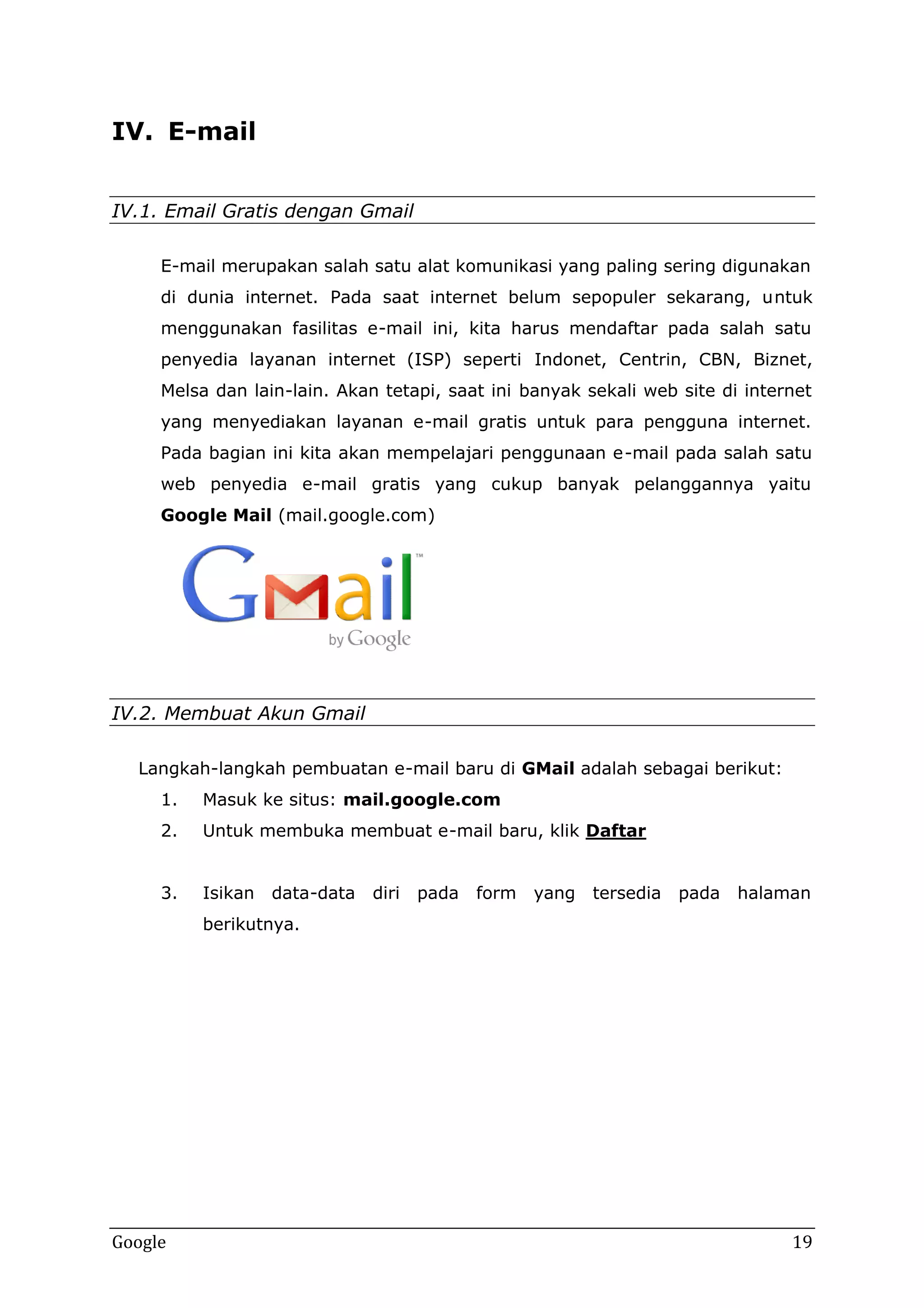 IV. E-mail
mail
IV.1. Email Gratis dengan Gmail
Gratis
E mail merupakan salah satu alat komunikasi yang paling sering digunakan
E-mail
di dunia internet. Pada saat internet belum sepopuler sekarang, u
untuk
menggunakan fasilitas e mail ini, kita harus mendaftar pada salah satu
e-mail
penyedia layanan internet (ISP) seperti Indonet, Centrin, CBN, Biznet,
entrin,
Melsa dan lain lain. Akan tetapi, saat ini banyak sekali web site di internet
lain-lain.
yang menyediakan layanan e mail gratis untuk para pengguna internet.
e-mail
Pada bagian ini kita akan mempelajari penggunaan e mail pada salah satu
e-mail
web penyedia e mail gratis yang cukup banyak pelanggannya yaitu
e-mail
Google Mail (mail.google.com
google.com
google.com)

IV.2. Membuat Akun Gmail
kun
Langkah langkah pembuatan e mail baru di GMail adalah sebagai berikut:
Langkah-langkah
e-mail
1
1.

Masuk ke situs: mail.google.com
google.com

2
2.

Untuk membuka membuat e mail baru, klik Daftar
e-mail

3
3.

Isikan

data-data
data data

diri

pada

form

yang

tersedia

pada

halaman

berikutnya.
erikutnya.

Google

19

 