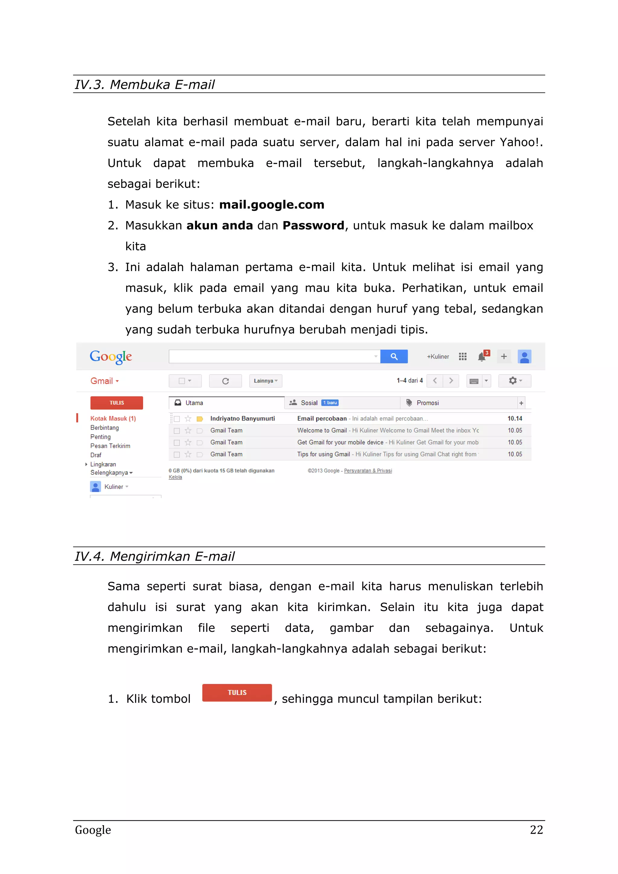 IV.3. Membuka E-mail
Setelah kita berhasil membuat e-mail baru, berarti kita telah mempunyai
suatu alamat e-mail pada suatu server, dalam hal ini pada server Yahoo!.
Untuk

dapat

membuka

e-mail

tersebut,

langkah-langkahnya

adalah

sebagai berikut:
1. Masuk ke situs: mail.google.com
2. Masukkan akun anda dan Password, untuk masuk ke dalam mailbox
kita
3. Ini adalah halaman pertama e-mail kita. Untuk melihat isi email yang
masuk, klik pada email yang mau kita buka. Perhatikan, untuk email
yang belum terbuka akan ditandai dengan huruf yang tebal, sedangkan
yang sudah terbuka hurufnya berubah menjadi tipis.

IV.4. Mengirimkan E-mail
Sama seperti surat biasa, dengan e-mail kita harus menuliskan terlebih
dahulu isi surat yang akan kita kirimkan. Selain itu kita juga dapat
mengirimkan

file

seperti

data,

gambar

dan

sebagainya.

Untuk

mengirimkan e-mail, langkah-langkahnya adalah sebagai berikut:

1. Klik tombol

Google

, sehingga muncul tampilan berikut:

22

 