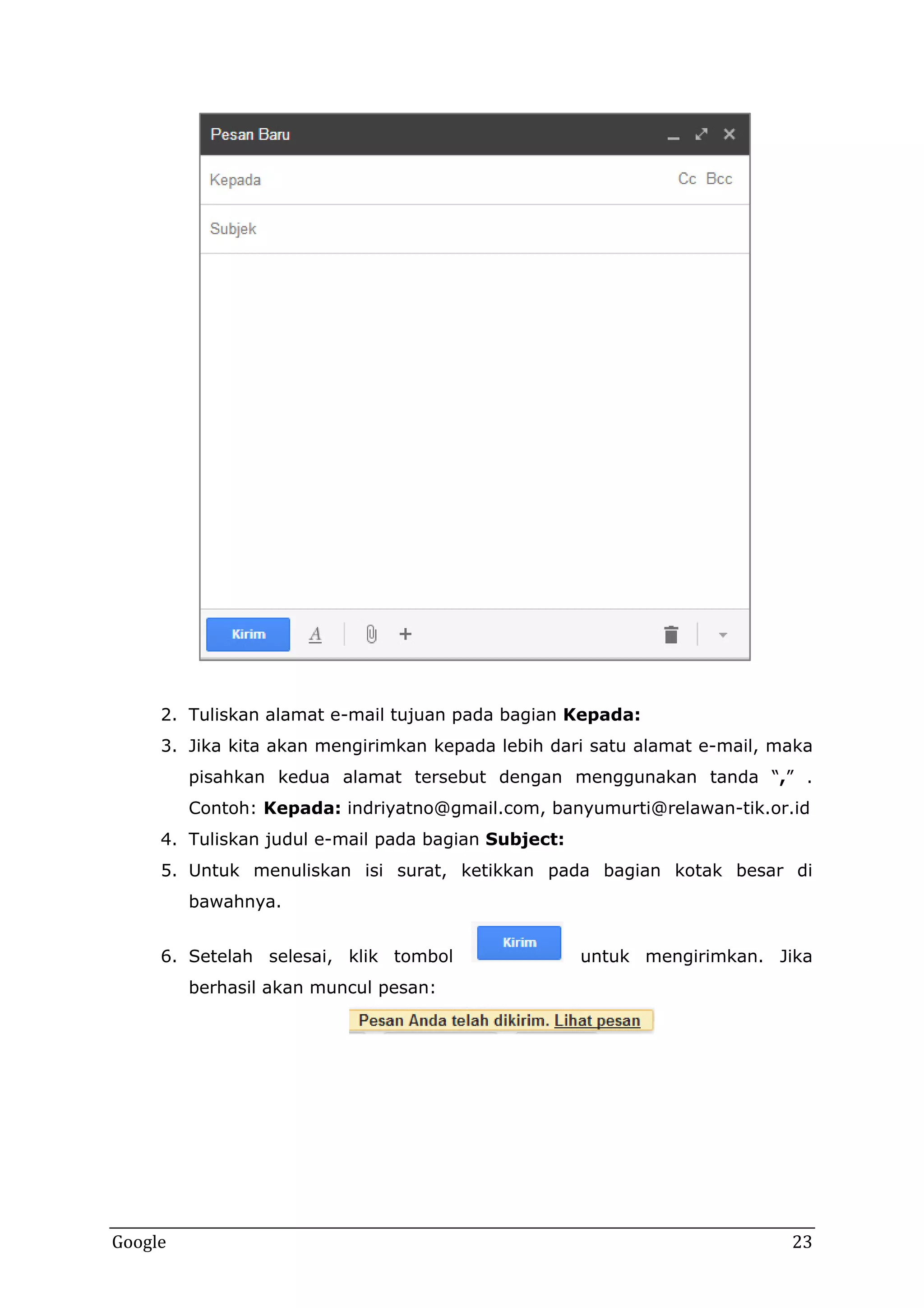 2. Tuliskan alamat e-mail tujuan pada bagian Kepada:
3. Jika kita akan mengirimkan kepada lebih dari satu alamat e-mail, maka
pisahkan kedua alamat tersebut dengan menggunakan tanda “,” .
Contoh: Kepada: indriyatno@gmail.com, banyumurti@relawan-tik.or.id
4. Tuliskan judul e-mail pada bagian Subject:
5. Untuk menuliskan isi surat, ketikkan pada bagian kotak besar di
bawahnya.
6. Setelah selesai, klik tombol

untuk mengirimkan. Jika

berhasil akan muncul pesan:

Google

23

 