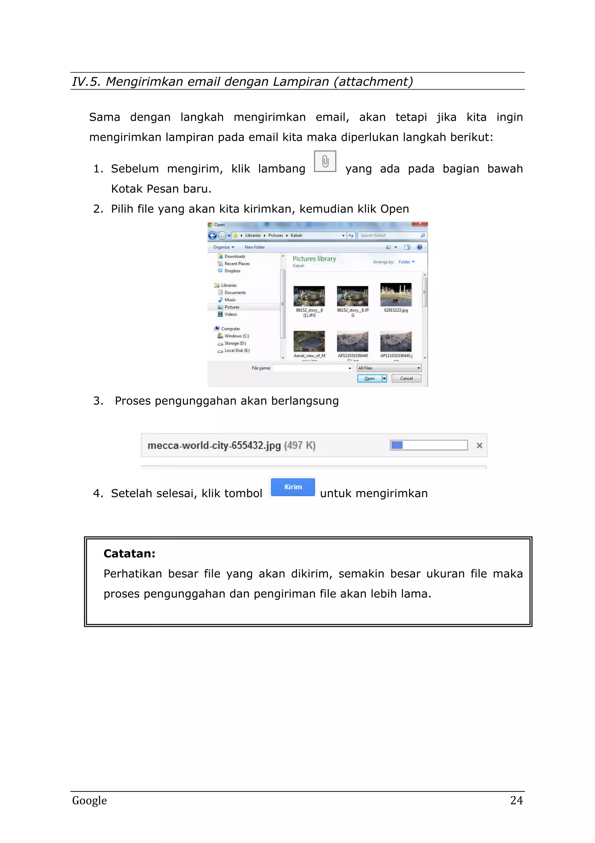 IV.5. Mengirimkan email dengan Lampiran (attachment)
Sama dengan langkah mengirimkan email, akan tetapi jika kita ingin
mengirimkan lampiran pada email kita maka diperlukan langkah berikut:
1. Sebelum mengirim, klik lambang

yang ada pada bagian bawah

Kotak Pesan baru.
2. Pilih file yang akan kita kirimkan, kemudian klik Open

3. Proses pengunggahan akan berlangsung

4. Setelah selesai, klik tombol

untuk mengirimkan

Catatan:
Perhatikan besar file yang akan dikirim, semakin besar ukuran file maka
proses pengunggahan dan pengiriman file akan lebih lama.

Google

24

 