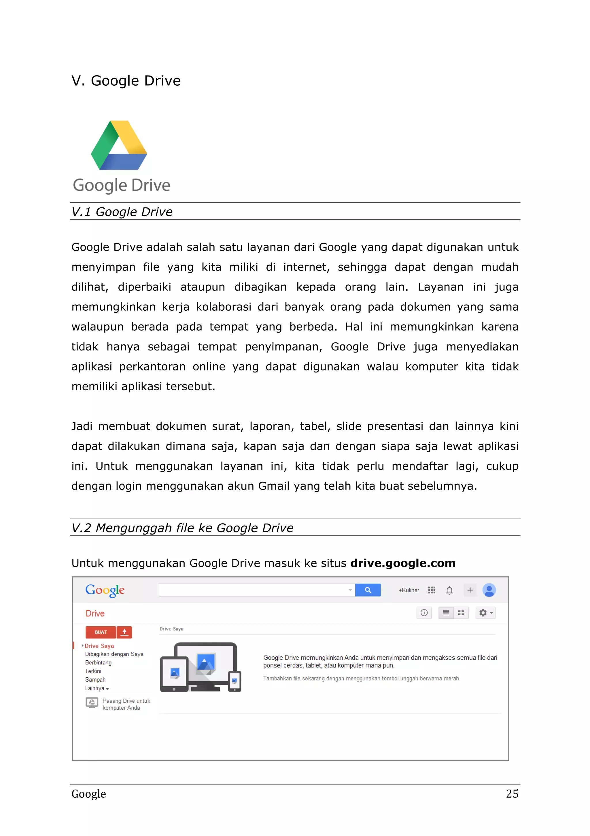 V. Google Drive

V.1 Google Drive
Google Drive adalah salah satu layanan dari Google yang dapat digunakan untuk
menyimpan file yang kita miliki di internet, sehingga dapat dengan mudah
dilihat, diperbaiki ataupun dibagikan kepada orang lain. Layanan ini juga
memungkinkan kerja kolaborasi dari banyak orang pada dokumen yang sama
walaupun berada pada tempat yang berbeda. Hal ini memungkinkan karena
tidak hanya sebagai tempat penyimpanan, Google Drive juga menyediakan
aplikasi perkantoran online yang dapat digunakan walau komputer kita tidak
memiliki aplikasi tersebut.
Jadi membuat dokumen surat, laporan, tabel, slide presentasi dan lainnya kini
dapat dilakukan dimana saja, kapan saja dan dengan siapa saja lewat aplikasi
ini. Untuk menggunakan layanan ini, kita tidak perlu mendaftar lagi, cukup
dengan login menggunakan akun Gmail yang telah kita buat sebelumnya.

V.2 Mengunggah file ke Google Drive
Untuk menggunakan Google Drive masuk ke situs drive.google.com

Google

25

 