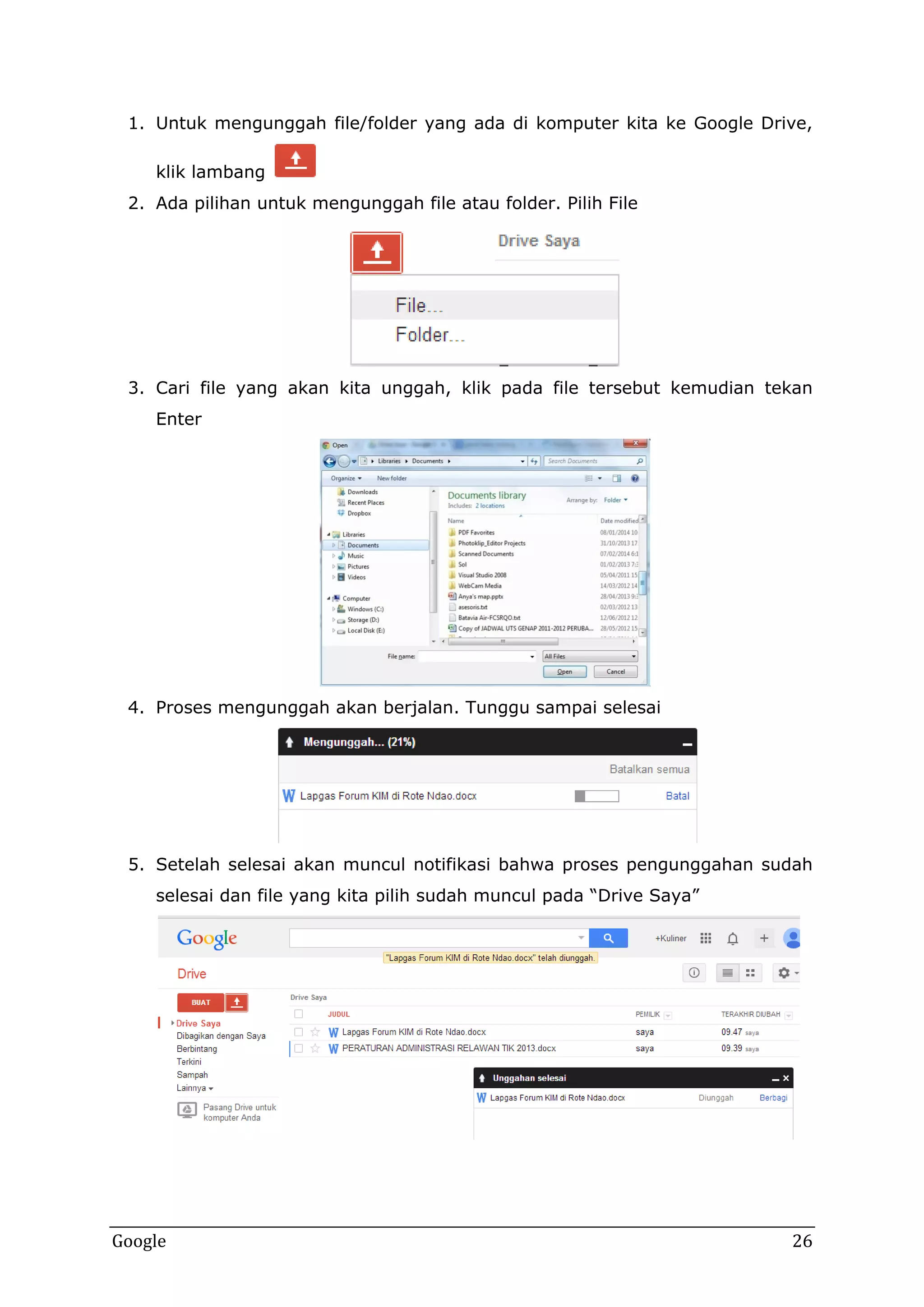 1. Untuk mengunggah file/folder yang ada di komputer kita ke Google Drive,
klik lambang
2. Ada pilihan untuk mengunggah file atau folder. Pilih File

3. Cari file yang akan kita unggah, klik pada file tersebut kemudian tekan
Enter

4. Proses mengunggah akan berjalan. Tunggu sampai selesai

5. Setelah selesai akan muncul notifikasi bahwa proses pengunggahan sudah
selesai dan file yang kita pilih sudah muncul pada “Drive Saya”

Google

26

 