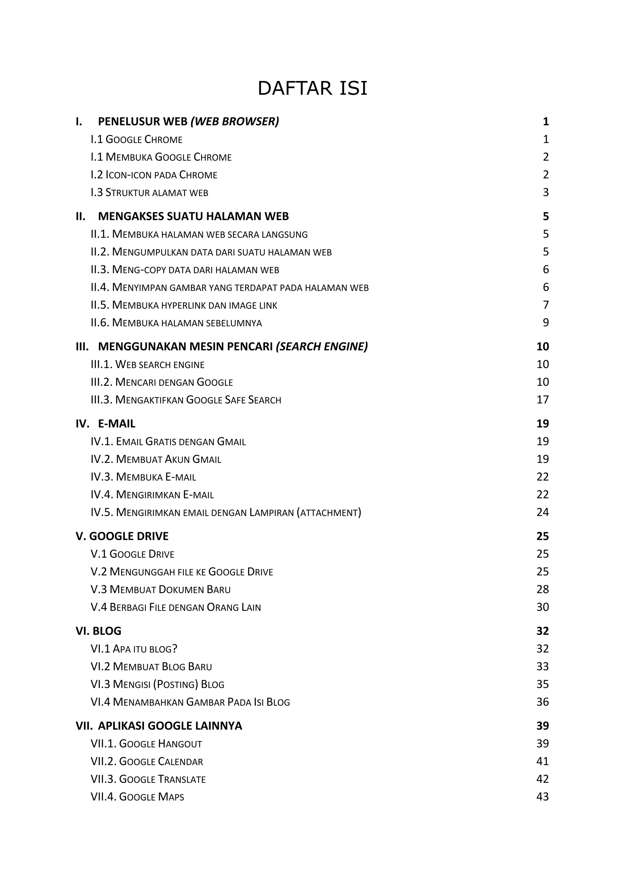 DAFTAR ISI
I.

PENELUSUR WEB (WEB BROWSER)
I.1 GOOGLE CHROME
I.1 MEMBUKA GOOGLE CHROME
I.2 ICON-ICON PADA CHROME
I.3 STRUKTUR ALAMAT WEB

1
1
2
2
3

II. MENGAKSES SUATU HALAMAN WEB
II.1. MEMBUKA HALAMAN WEB SECARA LANGSUNG
II.2. MENGUMPULKAN DATA DARI SUATU HALAMAN WEB
II.3. MENG-COPY DATA DARI HALAMAN WEB
II.4. MENYIMPAN GAMBAR YANG TERDAPAT PADA HALAMAN WEB
II.5. MEMBUKA HYPERLINK DAN IMAGE LINK
II.6. MEMBUKA HALAMAN SEBELUMNYA

5
5
5
6
6
7
9

III. MENGGUNAKAN MESIN PENCARI (SEARCH ENGINE)
III.1. WEB SEARCH ENGINE
III.2. MENCARI DENGAN GOOGLE
III.3. MENGAKTIFKAN GOOGLE SAFE SEARCH

10
10
10
17

IV. E-MAIL
IV.1. EMAIL GRATIS DENGAN GMAIL
IV.2. MEMBUAT AKUN GMAIL
IV.3. MEMBUKA E-MAIL
IV.4. MENGIRIMKAN E-MAIL
IV.5. MENGIRIMKAN EMAIL DENGAN LAMPIRAN (ATTACHMENT)

19
19
19
22
22
24

V. GOOGLE DRIVE
V.1 GOOGLE DRIVE
V.2 MENGUNGGAH FILE KE GOOGLE DRIVE
V.3 MEMBUAT DOKUMEN BARU
V.4 BERBAGI FILE DENGAN ORANG LAIN

25
25
25
28
30

VI. BLOG
VI.1 APA ITU BLOG?
VI.2 MEMBUAT BLOG BARU
VI.3 MENGISI (POSTING) BLOG
VI.4 MENAMBAHKAN GAMBAR PADA ISI BLOG

32
32
33
35
36

VII. APLIKASI GOOGLE LAINNYA
VII.1. GOOGLE HANGOUT
VII.2. GOOGLE CALENDAR
VII.3. GOOGLE TRANSLATE
VII.4. GOOGLE MAPS

39
39
41
42
43

 