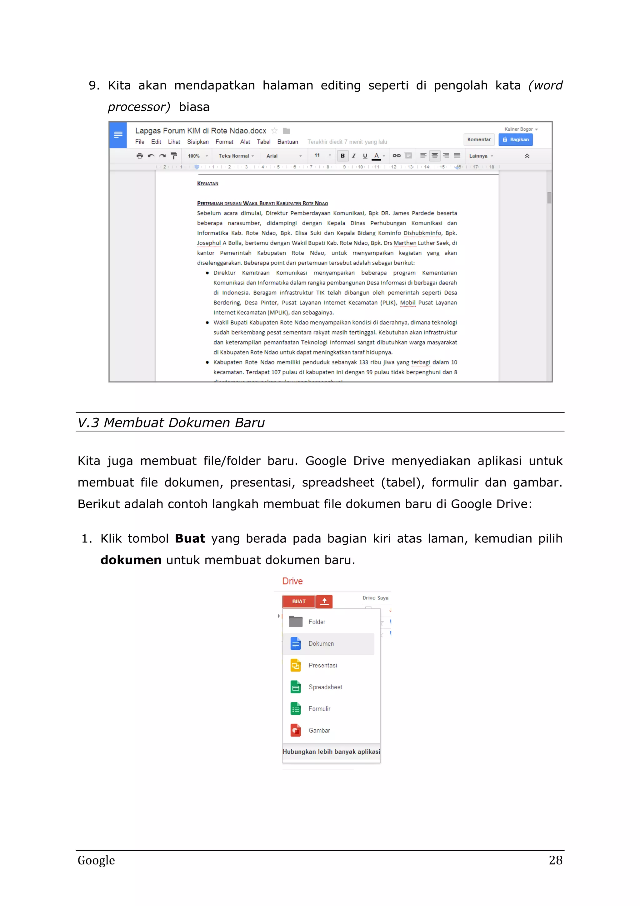 9. Kita akan mendapatkan halaman editing seperti di pengolah kata (word
processor) biasa

V.3 Membuat Dokumen Baru
Kita juga membuat file/folder baru. Google Drive menyediakan aplikasi untuk
membuat file dokumen, presentasi, spreadsheet (tabel), formulir dan gambar.
Berikut adalah contoh langkah membuat file dokumen baru di Google Drive:
1. Klik tombol Buat yang berada pada bagian kiri atas laman, kemudian pilih
dokumen untuk membuat dokumen baru.

Google

28

 