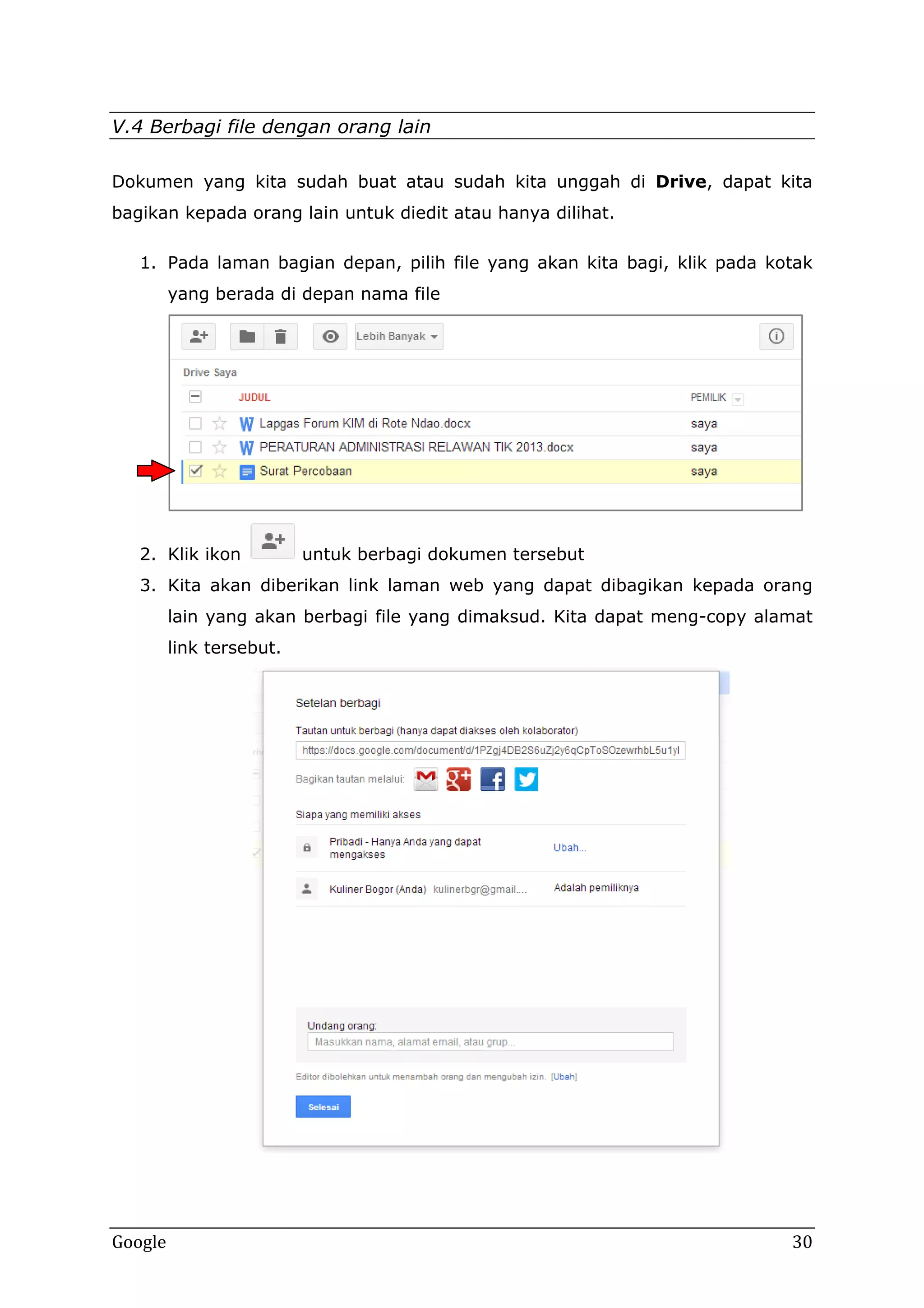 V.4 Berbagi file dengan orang lain
Dokumen yang kita sudah buat atau sudah kita unggah di Drive, dapat kita
bagikan kepada orang lain untuk diedit atau hanya dilihat.
1. Pada laman bagian depan, pilih file yang akan kita bagi, klik pada kotak
yang berada di depan nama file

2. Klik ikon

untuk berbagi dokumen tersebut

3. Kita akan diberikan link laman web yang dapat dibagikan kepada orang
lain yang akan berbagi file yang dimaksud. Kita dapat meng-copy alamat
link tersebut.

Google

30

 