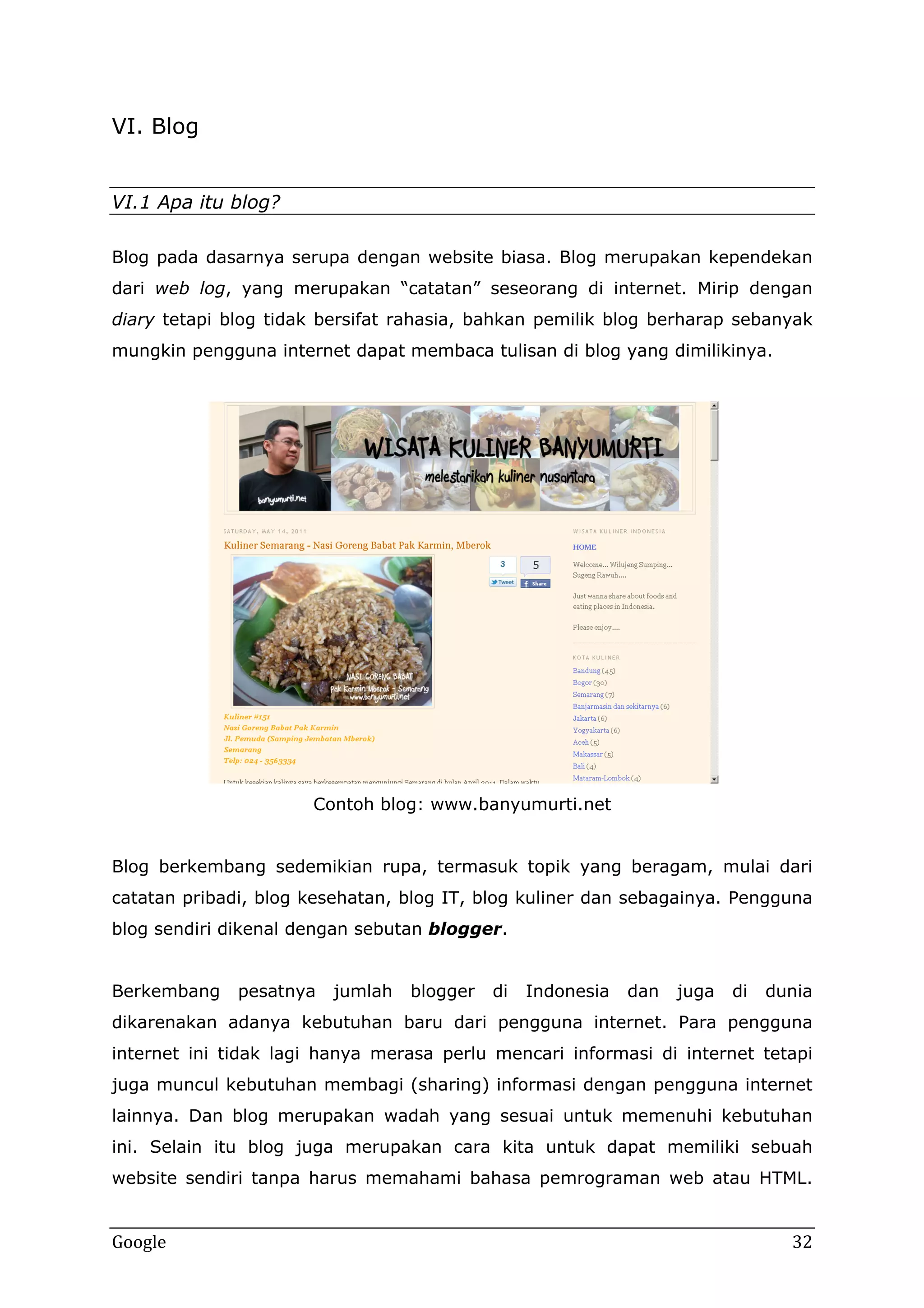 VI. Blog
VI.1 Apa itu blog?
Blog pada dasarnya serupa dengan website biasa. Blog merupakan kependekan
dari web log, yang merupakan “catatan” seseorang di internet. Mirip dengan
diary tetapi blog tidak bersifat rahasia, bahkan pemilik blog berharap sebanyak
mungkin pengguna internet dapat membaca tulisan di blog yang dimilikinya.

Contoh blog: www.banyumurti.net
Blog berkembang sedemikian rupa, termasuk topik yang beragam, mulai dari
catatan pribadi, blog kesehatan, blog IT, blog kuliner dan sebagainya. Pengguna
blog sendiri dikenal dengan sebutan blogger.
Berkembang

pesatnya

jumlah

blogger

di

Indonesia

dan

juga

di

dunia

dikarenakan adanya kebutuhan baru dari pengguna internet. Para pengguna
internet ini tidak lagi hanya merasa perlu mencari informasi di internet tetapi
juga muncul kebutuhan membagi (sharing) informasi dengan pengguna internet
lainnya. Dan blog merupakan wadah yang sesuai untuk memenuhi kebutuhan
ini. Selain itu blog juga merupakan cara kita untuk dapat memiliki sebuah
website sendiri tanpa harus memahami bahasa pemrograman web atau HTML.

Google

32

 