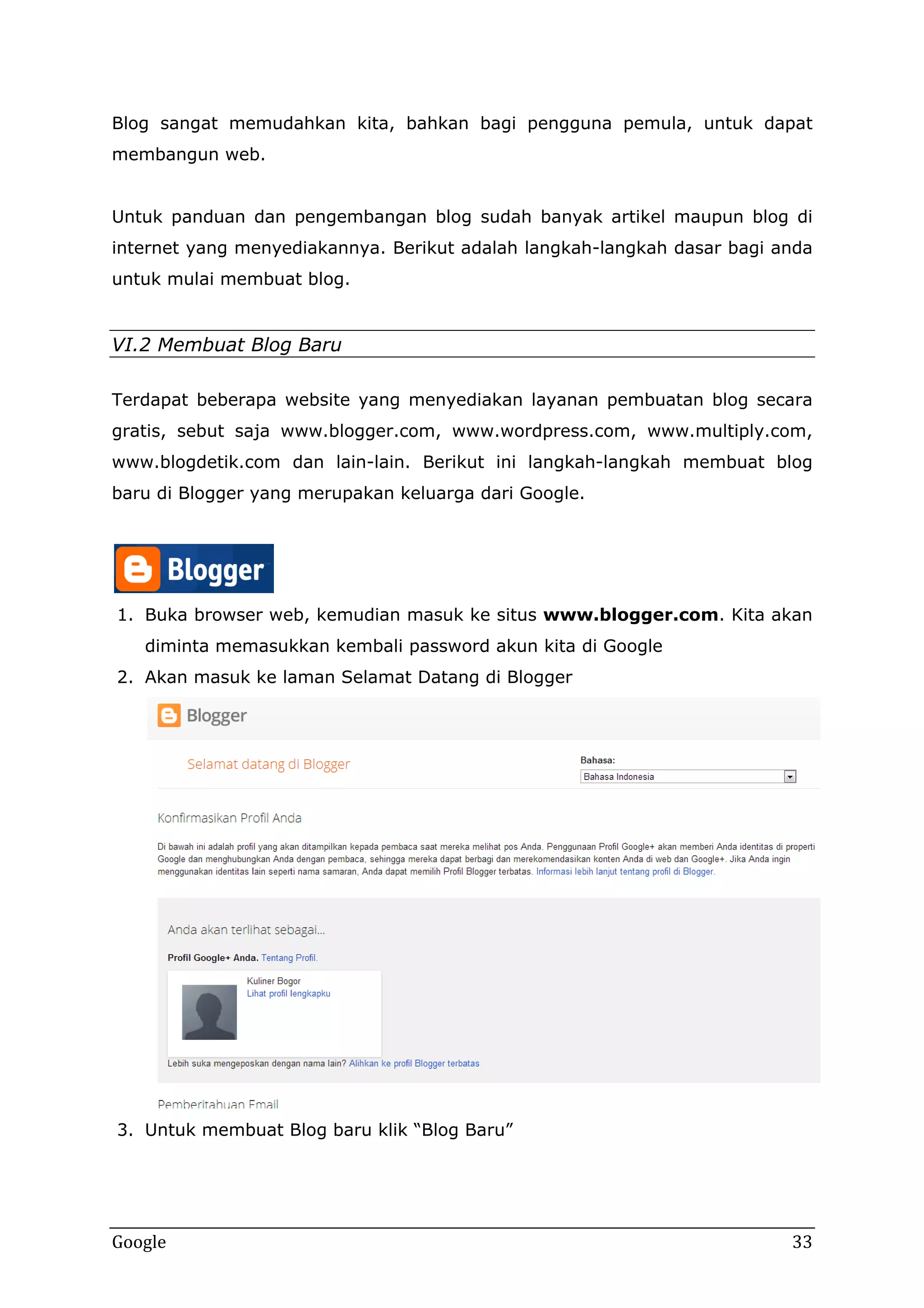 Blog sangat memudahkan kita, bahkan bagi pengguna pemula, untuk dapat
membangun web.
Untuk panduan dan pengembangan blog sudah banyak artikel maupun blog di
internet yang menyediakannya. Berikut adalah langkah-langkah dasar bagi anda
untuk mulai membuat blog.

VI.2 Membuat Blog Baru
Terdapat beberapa website yang menyediakan layanan pembuatan blog secara
gratis, sebut saja www.blogger.com, www.wordpress.com, www.multiply.com,
www.blogdetik.com dan lain-lain. Berikut ini langkah-langkah membuat blog
baru di Blogger yang merupakan keluarga dari Google.

1. Buka browser web, kemudian masuk ke situs www.blogger.com. Kita akan
diminta memasukkan kembali password akun kita di Google
2. Akan masuk ke laman Selamat Datang di Blogger

3. Untuk membuat Blog baru klik “Blog Baru”

Google

33

 