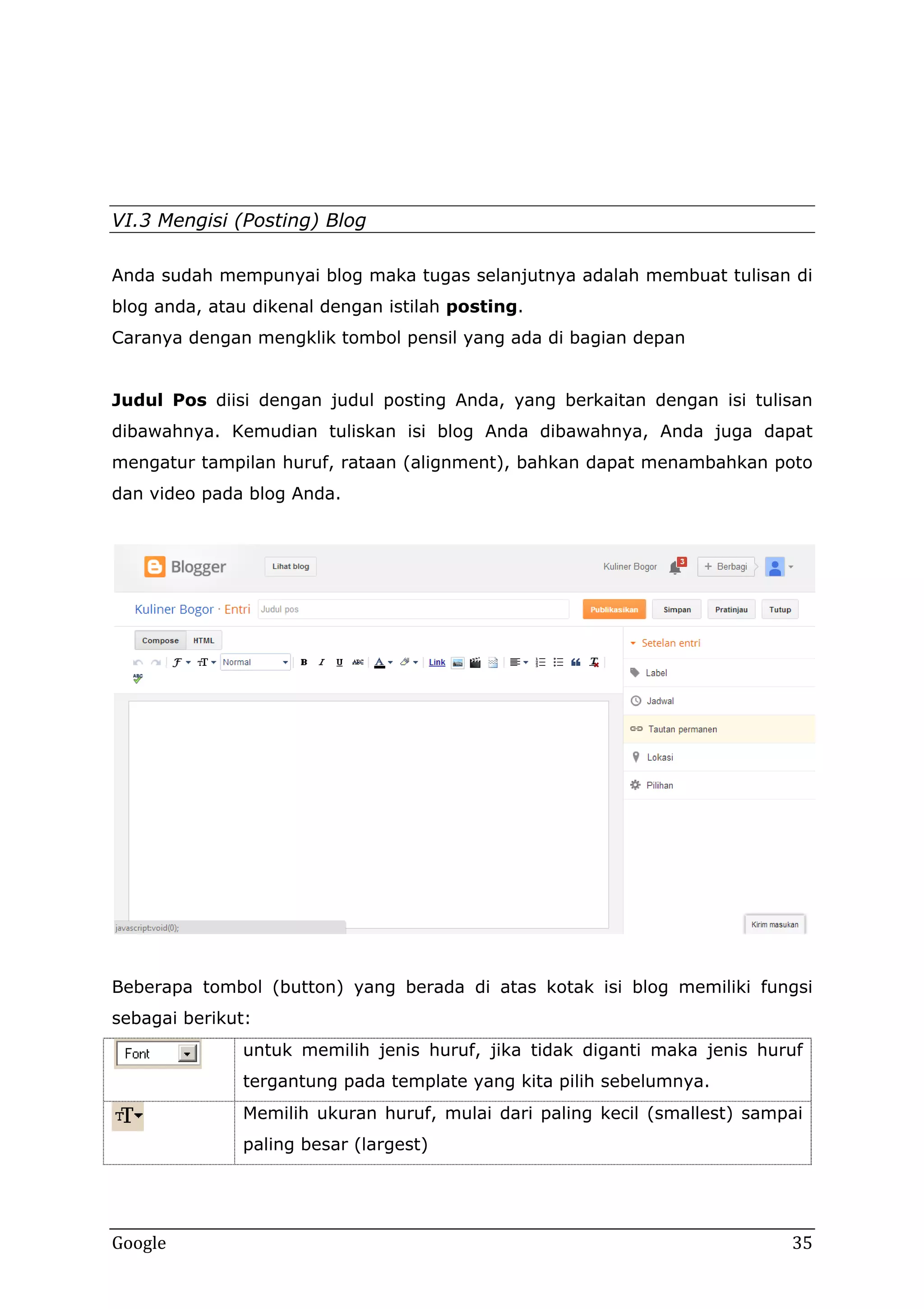 VI.3 Mengisi (Posting) Blog
Anda sudah mempunyai blog maka tugas selanjutnya adalah membuat tulisan di
blog anda, atau dikenal dengan istilah posting.
Caranya dengan mengklik tombol pensil yang ada di bagian depan
Judul Pos diisi dengan judul posting Anda, yang berkaitan dengan isi tulisan
dibawahnya. Kemudian tuliskan isi blog Anda dibawahnya, Anda juga dapat
mengatur tampilan huruf, rataan (alignment), bahkan dapat menambahkan poto
dan video pada blog Anda.

Beberapa tombol (button) yang berada di atas kotak isi blog memiliki fungsi
sebagai berikut:
untuk memilih jenis huruf, jika tidak diganti maka jenis huruf
tergantung pada template yang kita pilih sebelumnya.
Memilih ukuran huruf, mulai dari paling kecil (smallest) sampai
paling besar (largest)

Google

35

 